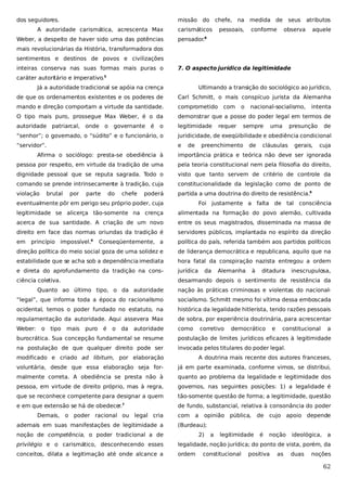 dos seguidores.

missão do chefe, na medida de seus

A autoridade carismática, acrescenta Max
Weber, a despeito de haver sido uma das potências

carismáticos

pessoais,

conforme

atributos

observa

aquele

pensador.

8

mais revolucionárias da História, transformadora dos
sentimentos e destinos de povos e civilizações
inteiras conserva nas suas formas mais puras o

7. O aspecto jurídico da legitimidade

caráter autoritário e imperativo.5
Já a autoridade tradicional se apóia na crença

Ultimando a transição do sociológico ao jurídico,

de que os ordenamentos existentes e os poderes de

Carl Schmitt, o mais conspícuo jurista da Alemanha

mando e direção comportam a virtude da santidade.

comprometido

O tipo mais puro, prossegue Max Weber, é o da

demonstrar que a posse do poder legal em termos de

autoridade patriarcal,

legitimidade

onde o

governante é

o

com

o

requer

nacional-socialismo,

sempre

uma

intenta

presunção

de

“senhor”; o governado, o “súdito” e o funcionário, o

juridicidade, de exeqüibilidade e obediência condicional

“servidor”.

e

de

preenchimento

de

cláusulas

gerais,

cuja

Afirma o sociólogo: presta-se obediência à

importância prática e teórica não deve ser ignorada

pessoa por respeito, em virtude da tradição de uma

pela teoria constitucional nem pela filosofia do direito,

dignidade pessoal que se reputa sagrada. Todo o

visto que tanto servem de critério de controle da

comando se prende intrinsecamente à tradição, cuja

constitucionalidade da legislação como de ponto de

violação

partida a uma doutrina do direito de resistência.9

brutal

por

parte

do

chefe

poderá

eventualmente pôr em perigo seu próprio poder, cuja

Foi justamente a falta de tal consciência

legitimidade se alicerça tão-somente na crença

alimentada na formação do povo alemão, cultivada

acerca de sua santidade. A criação de um novo

entre os seus magistrados, disseminada na massa de

direito em face das normas oriundas da tradição é

servidores públicos, implantada no espírito da direção

em

Conseqüentemente, a

política do país, referida também aos partidos políticos

direção política do meio social goza de uma solidez e

de liderança democrática e republicana, aquilo que na

estabilidade que se acha sob a dependência imediata

hora fatal da conspiração nazista entregou a ordem

e direta do aprofundamento da tradição na cons-

jurídica

ciência coletiva.

desarmando depois o sentimento de resistência da

princípio impossível.

6

da

Alemanha

à

ditadura

inescrupulosa,

Quanto ao último tipo, o da autoridade

nação às práticas criminosas e violentas do nacional-

“legal”, que informa toda a época do racionalismo

socialismo. Schmitt mesmo foi vítima dessa emboscada

ocidental, temos o poder fundado no estatuto, na

histórica da legalidade hitlerista, tendo razões pessoais

regulamentação da autoridade. Aqui assevera Max

de sobra, por experiência doutrinária, para acrescentar

Weber:

como

o

tipo

mais

puro

é

o

da

autoridade

corretivo

democrático

e

constitucional

a

burocrática. Sua concepção fundamental se resume

postulação de limites jurídicos eficazes à legitimidade

na postulação de que qualquer direito pode ser

invocada pelos titulares do poder legal.

modificado e criado ad libitum, por elaboração

A doutrina mais recente dos autores franceses,

voluntária, desde que essa elaboração seja for-

já em parte examinada, conforme vimos, se distribui,

malmente correta. A obediência se presta não à

quanto ao problema da legalidade e legitimidade dos

pessoa, em virtude de direito próprio, mas à regra,

governos, nas seguintes posições: 1) a legalidade é

que se reconhece competente para designar a quem

tão-somente questão de forma; a legitimidade, questão

e em que extensão se há de obedecer.

de fundo, substancial, relativa à consonância do poder

7

Demais, o poder racional ou legal cria
ademais em suas manifestações de legitimidade a

com a

opinião pública,

de

cujo apoio depende

(Burdeau);

noção de competência, o poder tradicional a de

2)

a

legitimidade

é

noção

ideológica,

a

privilégio e o carismático, desconhecendo esses

legalidade, noção jurídica; do ponto de vista, porém, da

conceitos, dilata a legitimação até onde alcance a

ordem

constitucional

positiva

as

duas

noções

62

 