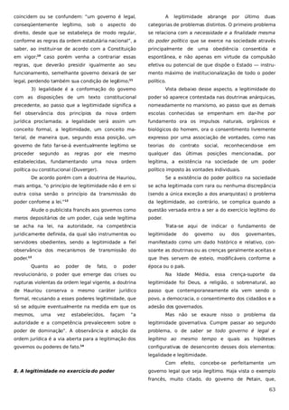 coincidem ou se confundem: “um governo é legal,
conseqüentemente

legítimo,

sob

o

A

legitimidade

abrange

por

último

duas

aspecto do

categorias de problemas distintos. O primeiro problema

direito, desde que se estabeleça de modo regular,

se relaciona com a necessidade e a finalidade mesma

conforme as regras da ordem estatutária nacional”, a

do poder político que se exerce na sociedade através

saber, ao instituir-se de acordo com a Constituição

principalmente

em vigor;10 caso porém venha a contrariar essas

espontânea, e não apenas em virtude da compulsão

regras, que deverão presidir igualmente ao seu

efetiva ou potencial de que dispõe o Estado — instru-

funcionamento, semelhante governo deixará de ser

mento máximo de institucionalização de todo o poder

legal, perdendo também sua condição de legítimo;

político.

11

de

uma

obediência consentida

e

3) legalidade é a conformação do governo

Vista debaixo desse aspecto, a legitimidade do

com as disposições de um texto constitucional

poder só aparece contestada nas doutrinas anárquicas,

precedente, ao passo que a legitimidade significa a

nomeadamente no marxismo, ao passo que as demais

fiel observância dos princípios da nova ordem

escolas conhecidas se empenham em dar-lhe por

jurídica proclamada; a legalidade será assim um

fundamento ora os impulsos naturais, orgânicos e

conceito formal, a legitimidade, um conceito ma-

biológicos do homem, ora o consentimento livremente

terial, de maneira que, segundo essa posição, um

expresso por uma associação de vontades, como nas

governo de fato far-se-á eventualmente legítimo se

teorias

proceder

qualquer das

segundo

as

regras

por

ele

mesmo

do

contrato

social,

últimas

reconhecendo-se

em

posições mencionadas,

por

estabelecidas, fundamentando uma nova ordem

legítima, a existência na sociedade de um poder

política ou constitucional (Duverger).

político imposto às vontades individuais.

De acordo porém com a doutrina de Hauriou,

Se a existência do poder político na sociedade

mais antiga, “o princípio de legitimidade não é em si

se acha legitimada com rara ou nenhuma discrepância

outra coisa senão o princípio da transmissão do

(sendo a única exceção a dos anarquistas) o problema

poder conforme a lei.”

da legitimidade, ao contrário, se complica quando a

12

Alude o publicista francês aos governos como
meros depositários de um poder, cuja sede legítima
se acha na lei, na autoridade, na competência

questão versada entra a ser a do exercício legítimo do
poder.
Trata-se aqui de indicar o fundamento de

juridicamente definida, da qual são instrumentos ou

legitimidade

servidores obedientes, sendo a legitimidade a fiel

manifestado como um dado histórico e relativo, con-

observância dos mecanismos de transmissão do

soante as doutrinas ou as crenças geralmente aceitas e

poder.

que lhes servem de esteio, modificáveis conforme a

13

Quanto

ao

poder

de

fato,

o

poder

revolucionário, o poder que emerge das crises ou

do

governo

ou

dos

governantes,

época ou o país.
Na

Idade

Média,

essa

crença-suporte

da

rupturas violentas da ordem legal vigente, a doutrina

legitimidade foi Deus, a religião, o sobrenatural, ao

de Hauriou conserva o mesmo caráter jurídico

passo que contemporaneamente ela vem sendo o

formal, recusando a esses poderes legitimidade, que

povo, a democracia, o consentimento dos cidadãos e a

só se adquire eventualmente na medida em que os

adesão dos governados.

mesmos,

uma

vez

estabelecidos,

façam

“a

Mas não se exaure nisso o problema da

autoridade e a competência prevalecerem sobre o

legitimidade governativa. Cumpre passar ao segundo

poder de dominação”. A observância e adoção da

problema, o de saber se todo governo é legal e

ordem jurídica é a via aberta para a legitimação dos

legítimo ao mesmo tempo e quais as hipóteses

governos ou poderes de fato.14

configurativas de desencontro desses dois elementos:
legalidade e legitimidade.
Com

8. A legitimidade no exercício do poder

efeito,

concebe-se perfeitamente um

governo legal que seja ilegítimo. Haja vista o exemplo
francês, muito citado, do governo de Petain, que,

63

 
