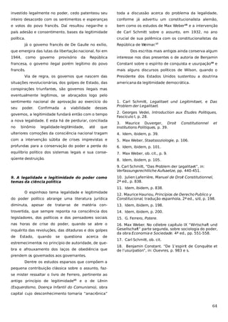 investido legalmente no poder, cedo patenteou seu

toda a discussão acerca do problema da legalidade,

inteiro desacordo com os sentimentos e esperanças

conforme já advertiu um constitucionalista alemão,

e votos do povo francês. Daí resultou negar-lhe o

bem como os estudos de Max Weber16 e a intervenção

país adesão e consentimento, bases da legitimidade

de Carl Schmitt sobre o assunto, em 1932, no ano

política.

crucial de sua polêmica com os constitucionalistas da

Já o governo francês de De Gaulle no exílio,
que emergira das lutas da libertação nacional, foi em
1944,

como

governo

provisório

da

República de Weimar.17
Dos escritos mais antigos ainda conserva algum

República

interesse nos dias presentes o de autoria de Benjamin

francesa, o governo ilegal porém legítimo do povo

Constant sobre o espírito de conquista e usurpação18 e

francês.

mais alguns discursos políticos de Wilson, quando o

Via de regra, os governos que nascem das
situações revolucionárias, dos golpes de Estado, das

Presidente dos Estados Unidos sustentou a doutrina
americana da legitimidade democrática.

conspirações triunfantes, são governos ilegais mas
eventualmente legítimos, se abraçados logo pelo
sentimento nacional de aprovação ao exercício do
seu

poder.

Confirmada

a

viabilidade

desses

governos, a legitimidade fundará então com o tempo
a nova legalidade. E esta há de perdurar, conciliada
no

binômio

legalidade-legitimidade,

até

que

1. Carl Schmitt, Legalitaet und Legitimitaet, e Das
Problem der Legalitaet.
2. Georges Vedei, Introduction aux Études Politiques,
Fascículo I, p. 28.
3. Maurice Duverger, Droit
Institutions Politiques, p. 39.

Constitutionnel

ulteriores comoções da consciência nacional tragam

4. Idem, ibidem, p. 39.

com a intervenção súbita de crises imprevistas e

5. Max Weber, Staatssoziologie, p. 106.

profundas para a conservação do poder a perda do

6. Idem, ibidem, p. 101.

equilíbrio político dos sistemas legais e sua conse-

7. Max Weber, ob. cit., p. 9.

qüente destruição.

et

8. Idem, ibidem, p. 105.
9. Carl Schmitt, “Das Problem der Legalitaet”, in:
Verfassungsrechtliche Aufsaetze, pp. 440-451.

9. A legalidade e legitimidade do poder como
temas da ciência política

10. Julien Laferrière, Manuel de Droit Constitutionnel,
2ª ed., p. 838.
11. Idem, ibidem, p. 838.

O espinhoso tema legalidade e legitimidade
do poder político abrange uma literatura jurídica

12. Maurice Hauriou, Princípios de Derecho Publico y
Constitucional, tradução espanhola, 2ª ed., s/d, p. 198.

diminuta, apesar de tratar-se de matéria con-

13. Idem, ibidem, p. 198.

trovertida, que sempre reponta na consciência dos

14. Idem, ibidem, p. 200.

legisladores, dos políticos e dos pensadores sociais

15. G. Ferrero, Potere.

nas horas de crise do poder, quando se abre o

16. Max Weber. No célebre capítulo IX “Wirtschaft und
Gesellschaft” parte segunda, sobre sociologia do poder,
da obra Economia e Sociedade. 4ª ed., pp. 551-558.

inquérito das revoluções, das ditaduras e dos golpes
de

Estado,

quando

se

questiona

acerca

de

estremecimentos no princípio de autoridade, de quebra e afrouxamento dos laços de obediência que

17. Carl Schmitt, ob. cit.
18. Benjamin Constant. “De 1’espirit de Conquête et
de l’usurpation”, in: Ouevres, p. 983 e s.

prendem os governados aos governantes.
Dentre os estudos esparsos que compõem a
pequena contribuição clássica sobre o assunto, fazse mister ressaltar o livro de Ferrero, pertinente ao
antigo princípio de legitimidade15 e o de Lênin
(Esquerdismo, Doença Infantil do Comunismo), obra
capital cujo desconhecimento tornaria “anacrônica”

64

 