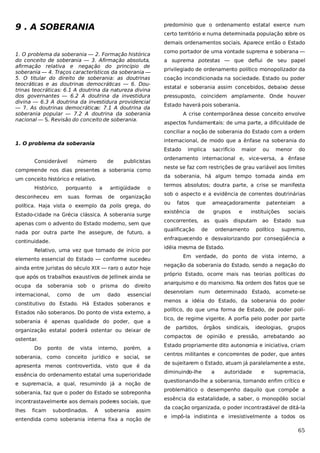 9 . A SOBERANIA

predomínio que o ordenamento estatal exerce num
certo território e numa determinada população sobre os
demais ordenamentos sociais. Aparece então o Estado

1. O problema da soberania — 2. Formação histórica
do conceito de soberania — 3. Afirmação absoluta,
afirmação relativa e negação do princípio de
soberania — 4. Traços característicos da soberania —
5. O titular do direito de soberania: as doutrinas
teocráticas e as doutrinas democráticas — 6. Doutrinas teocráticas: 6.1 A doutrina da natureza divina
dos governantes — 6.2 A doutrina da investidura
divina — 6.3 A doutrina da investidura providencial
— 7. As doutrinas democráticas: 7.1 A doutrina da
soberania popular — 7.2 A doutrina da soberania
nacional — S. Revisão do conceito de soberania.

como portador de uma vontade suprema e soberana —
a suprema potestas — que deflui de seu papel
privilegiado de ordenamento político monopolizador da
coação incondicionada na sociedade. Estado ou poder
estatal e soberania assim concebidos, debaixo desse
pressuposto, coincidem amplamente. Onde houver
Estado haverá pois soberania.
A crise contemporânea desse conceito envolve
aspectos fundamentais: de uma parte, a dificuldade de
conciliar a noção de soberania do Estado com a ordem
internacional, de modo que a ênfase na soberania do

1. O problema da soberania

Estado
Considerável

número

de

publicistas

compreende nos dias presentes a soberania como

desconheceu em

porquanto
suas

a

formas

antigüidade
de

o

organização

política. Haja vista o exemplo da polis grega, do
Estado-cidade na Grécia clássica. A soberania surge
apenas com o advento do Estado moderno, sem que
nada por outra parte lhe assegure, de futuro, a
Relativo, uma vez que tomado de início por
ainda entre juristas do século XIX — raro o autor hoje
que após os trabalhos exaustivos de Jellinek ainda se
soberania sob
como

de

o

prisma do

um

dado

direito

essencial

constitutivo do Estado. Há Estados soberanos e
Estados não soberanos. Do ponto de vista externo, a
soberania é apenas qualidade do poder, que a
organização estatal poderá ostentar ou deixar de
ponto

de

vista

interno,

porém,

soberania, como conceito jurídico e social,

a
se

apresenta menos controvertida, visto que é da
essência do ordenamento estatal uma superioridade
e supremacia, a qual, resumindo já a noção de
soberania, faz que o poder do Estado se sobreponha
incontrastavelmente aos demais poderes sociais, que
lhes

ficam

menor

do

neste se faz com restrições de grau variável aos limites
termos absolutos; doutra parte, a crise se manifesta
sob o aspecto e a evidência de correntes doutrinárias
ou

fatos

que

existência

de

concorrentes,
qualificação

ameaçadoramente
grupos

as

e

instituições

quais disputam

de

patenteiam

ordenamento

ao

sociais

Estado

político

a
sua

supremo,

idéia mesma de Estado.
Em verdade, do ponto de vista interno, a
negação da soberania do Estado, sendo a negação do
próprio Estado, ocorre mais nas teorias políticas do
anarquismo e do marxismo. Na ordem dos fatos que se
desenrolam num determinado Estado, acomete-se
menos a idéia do Estado, da soberania do poder
político, do que uma forma de Estado, de poder político, de regime vigente. A porfia pelo poder por parte
de

partidos,

órgãos

sindicais,

ideologias,

grupos

compactos de opinião e pressão, arrebatando ao

ostentar.
Do

ou

ordenamento internacional e, vice-versa, a ênfase

elemento essencial do Estado — conforme sucedeu

internacional,

maior

enfraquecendo e desvalorizando por conseqüência a

continuidade.

ocupa da

sacrifício

da soberania, há algum tempo tomada ainda em

um conceito histórico e relativo.
Histórico,

implica

subordinados.

A

soberania

assim

entendida como soberania interna fixa a noção de

Estado propriamente dito autonomia e iniciativa, criam
centros militantes e concorrentes de poder, que antes
de sujeitarem o Estado, atuam já paralelamente a este,
diminuindo-lhe

a

autoridade

e

supremacia,

questionando-lhe a soberania, tornando enfim crítico e
problemático o desempenho daquilo que compõe a
essência da estatalidade, a saber, o monopólio social
da coação organizada, o poder incontrastável de ditá-la
e impô-la indistinta e irresistivelmente a todos os

65

 