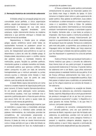 grupos sociais.

competição de poder rivais.
es
A frouxa unidade do poder político centralizado
simbolicamente na pessoa do Imperador padece em

2. Formação histórica do conceito de soberania

sua órbita mais larga o desafio da Igreja. A cúria
romana e o Império lutam entre si, pela supremacia do

O Estado antigo na concepção grega era uma

poder político. Dois gládios se defrontam, duas ordens

comunidade social perfeita, a única organização

se hostilizam: a ordem temporal e a ordem espiritual, a

política, aquela que abrangia o homem em toda a

coroa e o sacerdócio, Cristo e César. Os poderes

exteriorização e

vida

social,

autônomos das ordens intermediárias já mencionadas

Aristóteles,

como

estavam nominalmente sujeitos à autoridade superior

autarquia, noção inteiramente diversa da moderna

do Império. Somente este, a cuja testa se achava o

soberania e que permitia distinguir o Estado das

Imperador, não ficara sujeito a nenhuma jurisdição. O

demais formas de sociedade.

princípio da soberania começa historicamente por

caracterizando-se,

largueza

de

segundo

sua

Representava o Estado para os

antigos

exprimir a superioridade de um poder, desembaraçado

gregos aquela ambiência social onde todas as

de quaisquer laços de sujeição. Tomava-se a soberania

necessidades humanas se pudessem prover ou

pelo mais alto poder, a supremitas, que constava já na

satisfazer plenamente, aquela esfera dotada, em

linguagem latina da Idade Média, por traço essencial

suma, de indispensável auto-suficiência na qual se

com que distinguir o Estado dos demais poderes rivais,

desenrolava o plano de vida do cidadão grego. O

que lhe disputavam a supremacia no curso do período

Estado-cidade desconhecia assim o conflito interno

medievo.

dos

poderes

sociais,

a

rivalidade intestina

de

Ilustra a França, mais que qualquer outro país, o

instituições, grupos, facções ou partidos políticos,

drama histórico que gerou o conceito de soberania.

intentando quebrar a unidade monolítica do Estado.

Esse drama teve ali seu palco principal. A expressão

A sociedade política que ignorava conflitos desta

souveraineté (soberania) é francesa. O grande teórico

ordem compunha na polis um todo de tamanha

da soberania vem a ser Bodin, cujos olhos estiveram

homogeneidade que a nenhum pensador ou jurista

sempre presos à realidade histórica de sua pátria. O rei

romano ocorreu a distinção entre Estado e mais

de França afirmava externamente nas lutas com o

comunidades políticas, quer do ponto de vista

Império e o sacerdócio sua independência política. Esse

externo, quer do ponto de vista interno.

fato passa a traduzir para o publicista um pensamento

A Idade Média copiou tão-somente em certa
maneira o modelo imperial de organização política do

que se lhe afigura essencial ao conceito de Estado: o
de soberania.

povo romano. O Santo Império Romano-Germânico

Ao definir a República na acepção de Estado,

foi em grande parte abstração, nome pomposo,

Bodin fizera da soberania seu elemento inseparável.

reminiscência saudosa, mais que realidade viva e

Senão, vejamos: République est un droit gouvernement

operante, justificando assim a frase de quem afirmou

de plusieurs menages et de ce qui leur est commun

que pouco tinha ele de santo e quase nada de

avec puissance souveraine,1 a saber, “a República é o

romano e muito menos de germânico.

justo governo de muitas famílias, e do que lhes é

Com efeito, aquela organização imperial, que

comum, com poder soberano”.

se estendera a quase toda a cristandade, abrangia

A soberania se converte, conseqüentemente,

entre o Império e o indivíduo vasta camada de

num conceito polêmico, uma vez que partindo da

poderes intermediários, de instituições providas de

premissa de Bodin, segundo a qual não há Estado sem

competência,

o

soberania, os publicistas, acordes com tal ponto de

desenvolvimento interior de uma vida social au-

vista, deixam de tratá-la como categoria histórica e

tônoma. A idade do meio se revela historicamente

passam a reputá-la categoria absoluta, dogma do

como o longo período em que a idéia de Estado se

direito público, o que é falso; segundo a conclusão da

apresenta amortecida em face da multiplicidade e

doutrina dominante desde Jellinek aos dias presentes.

de

comunidades

propiciando

66

 