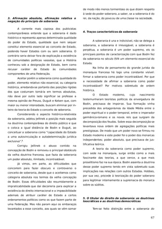 de modo não menos tormentoso os que dizem respeito
à sede do poder soberano, a saber, se a soberania é do
3. Afirmação absoluta, afirmação relativa e
negação do princípio de soberania
A corrente mais copiosa dos publicistas
contemporâneos entende que a soberania é dado

rei, da nação, do povo ou de uma classe na sociedade.

4. Traços característicos da soberania

histórico e representa apenas determinada qualidade
do poder do Estado, qualidade que nem sequer
constitui elemento essencial ao conceito de Estado,
podendo haver Estados com ou sem soberania. O
contrário seria deixar fora de explicação a existência
de comunidades políticas vassalas, que a História
conheceu sob a designação de Estado, bem como
recusar

caráter

de

Estado

às

comunidades

componentes de uma Federação.
Aceitar porém a soberania como qualidade do
poder, elemento relativo não essencial, ou categoria
histórica, arredando-se portanto das posições rígidas
dos que costumam tomá-la em termos absolutos,
não deve por outro lado significar se professe a
mesma opinião de Preuss, Duguit e Kelsen que, com
maior ou menor intensidade, buscam eliminar por inteiro da teoria do Estado o conceito de soberania.
Considerando o aspecto histórico-relativista
da soberania, adotou Jellinek a posição mais seguida
na doutrina contemporânea do direito público e que
o coloca a igual distância de Bodin e Duguit, ao
conceituar a soberania como “capacidade do Estado
a uma autovinculação e autodeterminação jurídica
exclusiva”.2
Corrigiu

Jellinek

o

abuso

contido

na

concepção de Bodin e removeu o principal obstáculo
da velha doutrina francesa, que fazia da soberania
um poder absoluto, ilimitado, incontrastável.
Já vimos, em parte, as dificuldades que
concorrem para fazer obscuro e controverso o
conceito de soberania, desde que o aceitemos como
categoria absoluta nos termos da velha concepção
de Bodin. Essas dificuldades são resumidamente a
impraticabilidade que daí decorreria para explicar a

A soberania é una e indivisível, não se delega a
soberania, a soberania é irrevogável, a soberania é
perpétua, a soberania é um poder supremo, eis os
principais pontos de caracterização com que Bodin fez
da soberania no século XVII um elemento essencial do
Estado.
Na linha de pensamento do grande jurista da
monarquia francesa há logo uma constante visível:
firmar a soberania como poder incontrastável. Por que
a necessidade de afirmar a soberania como poder
incontrastável?

Por

motivos

sobretudo de

ordem

histórica.
O

Estado

moderno,

cujo

nascimento

testemunharam teoristas políticos da envergadura de
Bodin, precisava de impor-se. Sua formação vinha
precedida dos antagonismos da Idade Média entre o
poder espiritual e o poder temporal, entre o imperador
germânico-romano e os novos reis que surgiam da
decomposição dos feudos. Sobre essa decomposição se
levantava nova ordem de agregações políticas mais
prestigiosas. De modo que um poder novo se firmou no
Estado moderno e este poder foi o poder dos monarcas
independentes; poder absoluto, que precisava de justificativa teórica.
A teoria da soberania como poder supremo,
com sede na monarquia, surge então como a mais
fascinante das teorias, a que vence, a que mais
proselitismo faz na sua época. Bodin assenta a doutrina
desse poder supremo tendo em vista sobretudo suas
implicações nas relações com outros Estados. Hobbes,
por sua vez, procede à teorização do poder soberano
para legitimar internamente a supremacia do monarca
sobre os súditos.

existência do direito internacional e a impossibilidade
ademais de atribuir caráter de Estado a certos
ordenamentos políticos como os que fazem parte de

5. O titular do direito de soberania: as doutrinas
teocráticas e as doutrinas democráticas

uma Federação. Mas não param aqui os embaraços
levantados a esse conceito, aos quais se vêm somar

Tem-se feito distinção entre a soberania do

67

 
