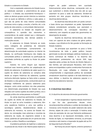 Estado e a soberania no Estado.

origem

do

poder

soberano

tem

suscitado

Com a expressão soberania do Estado busca-

historicamente várias doutrinas, começando com as

se sobretudo assinalar a preeminência do grupo

que sustentam o direito divino dos reis até as que

político — o Estado, seu ascendente hierárquico —

assentam no povo a sede da soberania. Dividem-se

sobre os demais grupos sociais internos ou externos

portanto em dois grupos: doutrinas teocráticas e

com os quais se defronta e afirma a cada passo, e

doutrinas democráticas.

que são do ponto de vista interno comunidades

As doutrinas teocráticas têm um ponto comum:

humanas como a igreja, a escola, a família, etc, e do

a base divina que emprestam ao poder. Apresentam

ponto de vista externo, a comunidade internacional.

todavia consideráveis variações, que assinalam o

A soberania no Estado diz respeito por
conseqüência

à

questão

dos

elementos

e

característicos do poder estatal que o distinguem,
consoante assinalamos,

dos

demais

poderes

desenvolvimento

concepção

teocrática

da

soberania, com respeito ao papel dos governantes no
desempenho do poder
.

e

instituições sociais.

da

Quanto às doutrinas democráticas, são estas
mais um capitulo da obra criadora do gênio político

A soberania no Estado formaria ao revés
outra

europeu, cuja influência foi tão grande na formação do

categoria

Estado moderno.

importância,

de

problemas

concentrados

de

relevante

sumariamente

na

Os princípios que assentam no povo a fonte

determinação da autoridade suprema no interior do

incontroversa

Estado, na verificação hierárquica dos órgãos da

germinado na obra de teólogos católicos medievais, na

comunidade política e sobretudo na justificação da

teoria contratual de Hobbes e

autoridade conferida ao sujeito ou titular do poder

reformadores

supremo.

seguidos pelos juristas da Escola do Direito Natural e

Autores

há

como

Duguit

que

de

todo

o

protestantes

poder

do

político

haviam

na doutrina dos
século

XVII,

logo

reputam

das Gentes, por Jean-Jacques Rousseau, bem como

insolúvel esse teorema político de subjetivação do

pelos enciclopedistas e pelos constituintes franceses da

direito de soberania. O problema de saber quem é o

Revolução,

sujeito do direito de soberania se complica aliás

comportamento e organização política da sociedade

desde as origens históricas da soberania, quando

amadurecem doutrinas capitais e de todo distintas em

nenhuma distinção rigorosa se fazia entre a pessoa

seus efeitos: a doutrina da soberania popular e a

do Estado e a dos governantes, conduzindo assim ao

doutrina da soberania nacional.

em

cujas

reflexões

e

máximas

de

emprego indiferente da palavra soberania para
designar, como ainda acontece nos dias presentes,
ora determinada propriedade do Estado nas suas

6. A doutrinas teocrát
icas

relações com outros sujeitos da ordem jurídica, ora a
posição jurídica de certa pessoas no Estado.3
s

6.1 A doutrina da natureza divina dos governantes

As várias doutrinas pertinentes à justificação
do sujeito do direito de soberania no Estado, do

A mais exagerada e rigorosa dessas doutrinas é

titular no qual se acha investida a soberania, têm

a

uma seqüência histórica e uma raiz política e

reconhecendo-lhes atributos e caráter de divindade. Os

sociológica

a

monarcas como titulares do poder soberano são seres

soberania do monarca, na aurora do Estado mo-

divinos, objeto de culto e veneração. A história anda

derno, às concepções mais próximas e recentes da

cheia de exemplos de reis que fielmente professavam

soberania da nação, do organismo estatal e da

essa doutrina e se reputavam divindades, como os

classe, podendo ser apreciadas de um ponto de vista

faraós do Egito, os imperadores romanos, os príncipes

histórico, jurídico, filosófico e sociológico.

orientais e até mesmo o Imperador do Japão até ao fim

patente,

desdobrando-se

desde

O problema portanto de legitimar a soberania
na pessoa de seu titular e do mesmo passo explicar a

que

faz

dos

governantes

deuses

vivos,

da Segunda Guerra Mundial.4
Na França do ancien régime, anterior portanto à

68

 