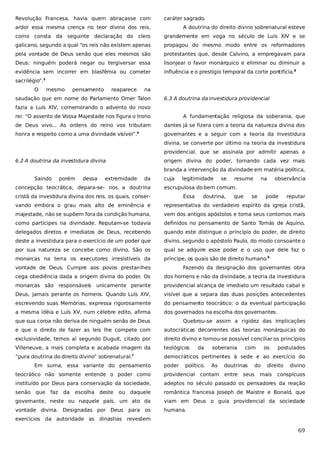 Revolução Francesa, havia quem abraçasse com

caráter sagrado.

ardor essa mesma crença no teor divino dos reis,

A doutrina do direito divino sobrenatural esteve

como consta da seguinte declaração do clero

grandemente em voga no século de Luís XIV e se

galicano, segundo a qual “os reis não existem apenas

propagou do mesmo modo entre os reformadores

pela vontade de Deus senão que eles mesmos são

protestantes que, desde Calvino, a empregavam para

Deus: ninguém poderá negar ou tergiversar essa

lisonjear o favor monárquico e eliminar ou diminuir a

evidência sem incorrer em blasfêmia ou cometer

influência e o prestígio temporal da corte pontifícia.8

sacrilégio”.5
O

mesmo

pensamento

reaparece

na

saudação que em nome do Parlamento Omer Talon

6.3 A doutrina da investidura providencial

fazia a Luís XIV, comemorando o advento do novo
rei: “O assento de Vossa Majestade nos figura o trono

A fundamentação religiosa da soberania, que

de Deus vivo... As ordens do reino vos tributam

dantes já se fizera com a teoria da natureza divina dos

honra e respeito como a uma divindade visível”.6

governantes e a seguir com a teoria da investidura
divina, se converte por último na teoria da investidura
providencial, que se assinala por admitir apenas a

6.2 A doutrina da investidura divina

origem divina do poder, tornando cada vez mais
branda a intervenção da divindade em matéria política,

Saindo

porém

dessa

extremidade

da

concepção teocrática, depara-se- nos a doutrina

cuja

legitimidade

se

resume

na

observância

escrupulosa do bem comum.

cristã da investidura divina dos reis, os quais, conser-

Essa

doutrina,

que

se

pode

reputar

vando embora o grau mais alto de eminência e

representativa do verdadeiro espírito da igreja cristã,

majestade, não se supõem fora da condição humana,

vem dos antigos apóstolos e toma seus contornos mais

como partícipes na divindade. Reputam-se todavia

definidos no pensamento de Santo Tomás de Aquino,

delegados diretos e imediatos de Deus, recebendo

quando este distingue o princípio do poder, de direito

deste a investidura para o exercício de um poder que

divino, segundo o apóstolo Paulo, do modo consoante o

por sua natureza se concebe como divino. São os

qual se adquire esse poder e o uso que dele faz o

monarcas na terra os executores irresistíveis da

príncipe, os quais são de direito humano.9

vontade de Deus. Cumpre aos povos prestar-lhes

Fazendo da designação dos governantes obra

cega obediência dada a origem divina do poder. Os

dos homens e não da divindade, a teoria da investidura

monarcas são responsáveis unicamente perante

providencial alcança de imediato um resultado cabal e

Deus, jamais perante os homens. Quando Luís XIV,

visível que a separa das duas posições antecedentes

escrevendo suas Memórias, expressa rigorosamente

do pensamento teocrático: o da eventual participação

a mesma idéia e Luís XV, num célebre edito, afirma

dos governados na escolha dos governantes.

que sua coroa não deriva de ninguém senão de Deus

Quebrou-se assim a rigidez das implicações

e que o direito de fazer as leis lhe compete com

autocráticas decorrentes das teorias monárquicas do

exclusividade, temos aí segundo Duguit, citado por

direito divino e tornou-se possível conciliar os princípios

Villeneuve, a mais completa e acabada imagem da

teológicos

“pura doutrina do direito divino” sobrenatural.

democráticos pertinentes à sede e ao exercício do

7

Em suma, essa variante do pensamento

poder

da

político.

soberania
As

com

doutrinas

os

do

direito

providencial contam entre

instituído por Deus para conservação da sociedade,

adeptos no século passado os pensadores da reação

senão que

daquele

romântica francesa Joseph de Maistre e Bonald, que

governante, neste ou naquele país, um ato da

viam em Deus o guia providencial da sociedade

vontade divina. Designadas por Deus

humana.

da

escolha deste

ou

para os

mais

divino

teocrático não somente entende o poder como
faz

seus

postulados

conspícuos

exercícios da autoridade as dinastias revestem

69

 