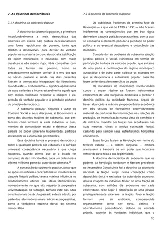 7. As doutrinas democráticas

7.2 A doutrina da soberania nacional

7.1 A doutrina da soberania popular

Os publicistas franceses da primeira fase da
Revolução — a que vai de 1789 a 1791 — não ficaram

A doutrina da soberania popular, a primeira e
inconfundivelmente

a

mais

democrática

indiferentes às conseqüências que em boa lógica

das

derivariam daquela posição rousseauniana, com a qual

doutrinas em exame não postula necessariamente

se conduziria o elemento popular à plenitude do poder

uma forma republicana de governo, tanto que

político e ao eventual despotismo e onipotência das

Hobbes a desenvolveu para derivar da vontade

multidões.

popular na sua teoria do contrato social a justificação

Cumpria dar ao problema da soberania solução

do poder monárquico e Rousseau, com maior

jurídica, política e social, concebida em termos de

desabuso e não menos rigor, fê-la compatível com

participação limitada da vontade popular, que evitasse

todas

se

de uma parte a continuação do regime monárquico

precatadamente quisesse corrigir já o erro dos que

autocrático e de outra parte coibisse os excessos em

no século passado e ainda nos dias presentes

que se despenharia a autoridade popular, caso lhe

fizeram a democracia inseparável do liberalismo,

fosse conferido o pleno exercício do poder
.

as

formas

de

governo,

como

quando este — o liberalismo — significa apenas uma

Os iniciadores do movimento revolucionário

de suas variantes e incontrastavelmente aquela que

contra o ancien régime se fizeram instrumentos

com menos fidelidade reproduz a imagem e ex-

conscientes de uma burguesia deliberada a pleitear o

pressão da vontade popular e a plenitude portanto

domínio político da sociedade francesa, depois de

do princípio democrático.

haver alcançado a máxima preponderância econômica

A soberania popular, segundo o autor do

em

três

séculos

de

florescente desenvolvimento

Contrato Social e seus discípulos, é tão-somente a

material, de profundas transformações nas relações da

soma das distintas frações de soberania, que per-

produção, de intensificação nunca vista do comércio e

tencem como atributo a cada indivíduo, o qual,

da indústria, movidos por forças que sepultavam nas

membro da comunidade estatal e detentor dessa

suas

parcela do poder soberano fragmentado, participa

cerrando para sempre seus estreitíssimos horizontes

ativamente na escolha dos governantes.

econômicos.

mesmas

ruínas a

antiga sociedade

feudal,

Essa doutrina funda o processo democrático

Essas forças faziam a Revolução em nome do

sobre a igualdade política dos cidadãos e o sufrágio

terceiro estado — a ordem burguesa — embora

universal, conseqüência necessária a que chega

arvorassem a bandeira de um poder que inculcava

Rousseau, quando afirma que se o Estado for

extrair do povo toda a sua legitimidade.

composto de dez mil cidadãos, cada um deles terá a
décima milésima parte da autoridade soberana.10

A doutrina democrática da soberania que os
poderes da Revolução fundaram e fizeram prevalecer

A concepção da soberania popular, posto que

na Assembléia Constituinte foi a doutrina da soberania

se apóie em reflexões contraditórias e insustentáveis

nacional. A Nação surge nessa concepção como

daquele filósofo político, teve a máxima influência no

depositária única e exclusiva da autoridade soberana.

desdobramento ulterior das idéias democráticas,

Aquela imagem do indivíduo titular de uma fração da

nomeadamente no que diz respeito à progressiva

soberania, com

universalização do sufrágio, tomado este nas lutas

coletividade, cede lugar à concepção de uma pessoa

constitucionais do século passado e deste século, por

privilegiadamente soberana: a Nação. Povo e Nação

parte dos reformadores mais radicais e progressistas,

formam

como a verdadeira espinha dorsal do sistema

organicamente

democrático.

abstratamente
própria,

uma

milhões

só
como

de

soberanos em

entidade,
ser

novo,

personificado,

dotado

superior às

cada

compreendida
distinto
de

vontades individuais

e

vontade
que

o

70

 