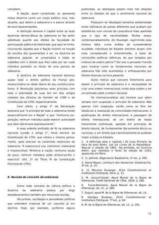 compõem.

publicistas, as ideologias pesam mais nas relações

A Nação, assim constituída, se apresenta
nessa doutrina como um corpo político vivo, real,

entre os Estados do que o sentimento nacional de
soberania.

atuante, que detém a soberania e a exerce através
de seus representantes.

Produzem as ideologias tamanha solidariedade
entre indivíduos de países diferentes que acabam por

A distinção sensível e capital entre as duas

estreitá-los num vínculo de consciência mais apertado

doutrinas democráticas da soberania se faz sentir

que

sobretudo quanto aos efeitos da faculdade de

contemporaneamente, diz Duverger, exprimindo essa

participação política do eleitorado, que aqui se limita,

mesma

circunscrito àqueles que a Nação investir na função

acuidade, indivíduos de Estados distintos atuam com

de escolha dos governantes e ali, na doutrina da

mais

soberania popular, se

os

convicções políticas idênticas, do que tangidos por

cidadãos com o direito que lhes cabe por ser cada

motivos de ordem pátria.11 Diz isso o pensador francês

indivíduo portador ou titular de uma parcela da

para mostrar como os fundamentos nacionais da

soberania.

soberania hão sido acometidos e enfraquecidos por

universaliza a

todos

A doutrina da soberania nacional dominou
quase

todo

o

direito

político

da

França

o

laço
idéia,

de

nacionalidade.

numa

compreensão

análise

e

Muitas

de

vezes,

surpreendente

entendimento,

à

base

de

fatores diversos na hora presente.

pós-

Outro motivo que concorre fortemente para

revolucionária na idade liberal de seu constituciona-

abater o princípio de soberania é a necessidade de

lismo. A Revolução proclamou esse princípio com

criar uma ordem internacional, vindo essa ordem a ter

toda a solenidade de suas leis em dois artigos

um primado sobre a ordem nacional.

célebres dos Direitos do Homem de 1789 e da
Constituição de 1791, respectivamente.

Os internacionalistas são homens que vêem
sempre com suspeição o princípio de soberania. Não

Com efeito, o artigo 3° da Declaração

apenas com suspeição, senão como se fora ele

assevera que “o princípio de toda a soberania reside

obstáculo à realização da comunidade internacional, à

essencialmente em a Nação” e que “nenhuma cor-

positivação do direito internacional, à passagem do

poração, nenhum indivíduo pode exercer autoridade

direito

que dela não emane expressamente”.

meramente contratuais, apoiado em princípios de

internacional,

de

um

direito

de

bases

A essa ardente profissão de fé na soberania

direito natural, de fundamentos tão-somente éticos ou

nacional sucede o artigo 1°, título terceiro da

racionais, a um direito que coercitivamente se pudesse

Constituição de 1791, que reitera o mesmo pensa-

impor a todos os Estados.

mento, após precisar os caracteres essenciais da

1. A definição abre o capítulo I do Livro Primeiro da
obra de Jean Bodin, Les six Livres de la République.
Veja-se a edição de 1961, fac-similada, da Sciencia
Aalen, que reproduz o texto da edição de 1583,
aparecida em Paris.

soberania: “A soberania é una, indivisível, inalienável
e imprescritível. Pertence à nação; nenhuma seção
do povo, nenhum indivíduo pode atribuir-se-lhe o
exercício” (Art. 1º do Título III da Constituição

2. G. Jellinek, Allgemeine Staatslehre, 3ª ed., p. 495.
3. Georg Meyer, Lehrbuch des Deutschen Staatsrechts,
3ª ed., p. 15.

Francesa de 1791).

4. 11 Maurice Duverger, Droit Constitutionnel et
Institutions Politiques, Paris, p. 33.
8. Revisão do conceito de soberania

5. M. Lacourt-Gavet, Apud Marcel de la Bigne de
Villeneuve, Traité Générale de l’État, 1929, p. 280.

Como todo conceito de ciência política a
doutrina

da

soberania

passou

por

largo

desdobramento e também por minuciosa revisão.
Há juristas, sociólogos e pensadores políticos
que entendem tratar-se de um conceito já em
declínio.

Hoje,

por

exemplo,

conforme

6.
Funck-Brentano, Apud Marcel de la Bigne de
Villeneuve, ob. cit., p. 280.
7. Duguit, apud M. de la Bigne de Villeneuve, ob. cit.,
8. Georges Burdeau, Droit Constitutionnel
Institutions Politiques, 7ª ed., p. 94.

et

9. M. de la Bigne de Villeneuve, ob. cit., p. 281.

alguns

71

 