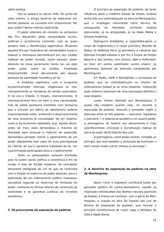 velha realeza.

O princípio da separação de poderes, de tanta

Isto se passará no século XVIII. Do ponto de

influência sobre o moderno Estado de direito, embora

vista interno, a antiga doutrina da soberania, em

tenha tido sua sistematização na obra de Montesquieu,

termos pessoais, se converte num anacronismo. Por

que

que razões? V
amos intentar explicá-las.

salvaguarda

O poder soberano do monarca se extraviara
dos fins requeridos pelas necessidades sociais,

o

empregou
da

claramente
liberdade,

como

técnica

conheceu

de

todavia

precursores, já na antigüidade, já na Idade Média e
tempos modernos.

políticas e econômicas correntes, com os quais

Distinguira Aristóteles a assembléia-geral, o

perdera toda a identificação legitimativa. Mudaram

corpo de magistrados e o corpo judiciário; Marsílio de

aqueles fins por imperativo de necessidades novas e

Pádua no Defensor Pacis já percebera a natureza das

todavia a monarquia permanecera em seu caráter

distintas funções estatais e por fim a Escola de Direito

habitual de poder cerrado, poder pessoal, poder

Natural e das Gentes, com Grotius, Wolf e Puffendorf,

absoluto da coroa governante. Como tal, vai esse

ao falar em partes potentiales summi imperii, se

poder

aproximara bastante da distinção estabelecida por

pesar

historicamente,

sobre
serve

os

súditos.

tão-somente

Invalidado
aos

abusos

pessoais da autoridade monolítica do rei.

Em Bodin, Swift e Bolingbroke a concepção de

A empresa capitalista, com a burguesia
economicamente

vitoriosa,

dispensava

Montesquieu.

os

poderes

que

se

contrabalançam no

interior

do

reis,

ordenamento estatal já se acha presente, mostrando

nomeadamente os monarcas da versão autocrática.

quão próximo estiveram de uma teorização definida a

O rei era o Estado. O Estado, intervencionista. O

esse respeito.

intervencionismo fora um bem e uma necessidade,

Locke, menos afamado que Montesquieu, é

mas de súbito aparecerá transfeito num fantasma

quase tão

moderno

quanto

este,

no

tocante à

que o príncipe em delírio de absolutismo poderia

separação de poderes. Assinala o pensador inglês a

improvisamente soltar, enfreando o desenvolvimento

distinção entre os três poderes — executivo, legislativo

de uma economia já consolidada, de um sistema,

e judiciário — e reporta-se também a um quarto poder:

como o da economia capitalista, que, àquela altura,

a prerrogativa. Ao fazê-lo, seu pensamento é mais

antes de mais nada demandava o máximo de

autenticamente vinculado à Constituição inglesa do

liberdade para alcançar o máximo de expansão;

que o do autor de Do Espírito das Leis.

demandava portanto menos o paternalismo de um

A prerrogativa, como poder estatal, compete ao

poder obseqüente mas cioso de suas prerrogativas

príncipe, que terá também a atribuição de promover o

de mando, do que a garantia impessoal da lei, em

bem comum onde a lei for omissa ou lacunosa.1

cuja formação participasse ativa e criadoramente.
Todos os pressupostos estavam formados
pois na ordem social, política e econômica a fim de
mudar o eixo do Estado moderno, da concepção
doravante retrógrada de um rei que se confundia

3. A doutrina da separação de poderes na obra

com o Estado no exercício do poder absoluto, para a

de Montesquieu

postulação de um ordenamento político impessoal,
concebido segundo as doutrinas de limitação do

Assim como a Inglaterra conhecera Locke por

poder, mediante as formas liberais de contenção da

pensador político do contra-absolutismo, vazado na

autoridade e as garantias jurídicas da iniciativa

inspiração individualista dos direitos naturais oponíveis

econômica.

ao Estado, a França vai conhecer, com o gênio de Montesquieu, a criação na obra Do Espirito das Leis da
técnica de separação de poderes, que resume o

2. Os precursores da separação de poderes

princípio constitucional de maior voga e prestígio de
toda a idade liberal.

74

 