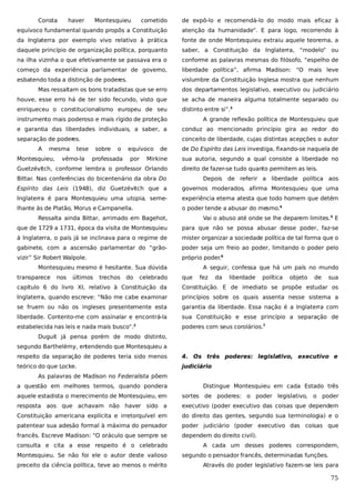 Consta

haver

Montesquieu

cometido

de expô-lo e recomendá-lo do modo mais eficaz à

equívoco fundamental quando propôs a Constituição

atenção da humanidade”. E para logo, recorrendo à

da Inglaterra por exemplo vivo relativo à prática

fonte de onde Montesquieu extraiu aquele teorema, a

daquele princípio de organização política, porquanto

saber, a Constituição da Inglaterra, “modelo” ou

na ilha vizinha o que efetivamente se passava era o

conforme as palavras mesmas do filósofo, “espelho de

começo da experiência parlamentar de governo,

liberdade política”, afirma Madison: “O mais leve

esbatendo toda a distinção de poderes.

vislumbre da Constituição Inglesa mostra que nenhum

Mas ressaltam os bons tratadistas que se erro

dos departamentos legislativo, executivo ou judiciário

houve, esse erro há de ter sido fecundo, visto que

se acha de maneira alguma totalmente separado ou

enriqueceu o constitucionalismo europeu de seu

distinto entre si”.3

instrumento mais poderoso e mais rígido de proteção

A grande reflexão política de Montesquieu que

e garantia das liberdades individuais, a saber, a

conduz ao mencionado princípio gira ao redor do

separação de poder
es.

conceito de liberdade, cujas distintas acepções o autor

A

mesma

Montesquieu,

tese

vêmo-la

sobre

o

professada

equívoco
por

de

de Do Espírito das Leis investiga, fixando-se naquela de

Mirkine

sua autoria, segundo a qual consiste a liberdade no

Guetzévitch, conforme lembra o professor Orlando

direito de fazer-se tudo quanto permitem as leis.

Bittar. Nas conferências do bicentenário da obra Do

Depois de referir a liberdade política aos

Espírito das Leis (1948), diz Guetzévitch que a

governos moderados, afirma Montesquieu que uma

Inglaterra é para Montesquieu uma utopia, seme-

experiência eterna atesta que todo homem que detém

lhante às de Platão, Morus e Campanella.

o poder tende a abusar do mesmo.4

Ressalta ainda Bittar, arrimado em Bagehot,

Vai o abuso até onde se lhe deparem limites.5 E

que de 1729 a 1731, época da visita de Montesquieu

para que não se possa abusar desse poder, faz-se

à Inglaterra, o país já se inclinava para o regime de

mister organizar a sociedade política de tal forma que o

gabinete, com a ascensão parlamentar do “grão-

poder seja um freio ao poder, limitando o poder pelo

vizir” Sir Robert Walpole.

próprio poder.6

Montesquieu mesmo é hesitante. Sua dúvida
transparece

nos

últimos

trechos

do

celebrado

A seguir, confessa que há um país no mundo
que

fez

da

liberdade

política

objeto

de

sua

capítulo 6 do livro XI, relativo à Constituição da

Constituição. E de imediato se propõe estudar os

Inglaterra, quando escreve: “Não me cabe examinar

princípios sobre os quais assenta nesse sistema a

se fruem ou não os ingleses presentemente esta

garantia da liberdade. Essa nação é a Inglaterra com

liberdade. Contento-me com assinalar e encontrá-la

sua Constituição e esse princípio a separação de

estabelecida nas leis e nada mais busco”.

poderes com seus corolários.7

2

Duguit já pensa porém de modo distinto,
segundo Barthelémy, en
tendendo que Montesquieu a
respeito da separação de poderes teria sido menos

4. Os três poderes: legislativo, executivo e

teórico do que Locke.

judiciário

As palavras de Madison no Federalista põem
a questão em melhores termos, quando pondera

Distingue Montesquieu em cada Estado três

aquele estadista o merecimento de Montesquieu, em

sortes de poderes: o poder legislativo, o poder

resposta aos que achavam não haver sido a

executivo (poder executivo das coisas que dependem

Constituição americana explícita e irretorquível em

do direito das gentes, segundo sua terminologia) e o

patentear sua adesão formal à máxima do pensador

poder judiciário (poder executivo das coisas que

francês. Escreve Madison: “O oráculo que sempre se

dependem do direito civil).

consulta e cita a esse respeito é o celebrado
Montesquieu. Se não foi ele o autor deste valioso
preceito da ciência política, teve ao menos o mérito

A cada um desses poderes correspondem,
segundo o pensador francês, determinadas funções.
Através do poder legislativo fazem-se leis para

75

 