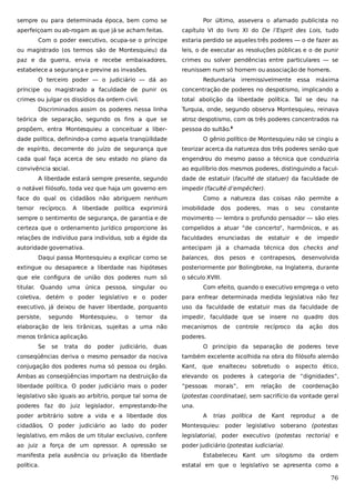 sempre ou para determinada época, bem como se
aperfeiçoam ou ab-rogam as que já se acham feitas.

Por último, assevera o afamado publicista no
capítulo VI do livro XI do De l’Esprit des Lois, tudo

Com o poder executivo, ocupa-se o príncipe

estaria perdido se aqueles três poderes — o de fazer as

ou magistrado (os termos são de Montesquieu) da

leis, o de executar as resoluções públicas e o de punir

paz e da guerra, envia e recebe embaixadores,

crimes ou solver pendências entre particulares — se

estabelece a segurança e previne as invasões.

reunissem num só homem ou associação de homens.

O terceiro poder — o judiciário — dá ao

Redundaria

irremissivelmente essa

máxima

príncipe ou magistrado a faculdade de punir os

concentração de poderes no despotismo, implicando a

crimes ou julgar os dissídios da ordem civil.

total abolição da liberdade política. Tal se deu na

Discriminados assim os poderes nessa linha

Turquia, onde, segundo observa Montesquieu, reinava

teórica de separação, segundo os fins a que se

atroz despotismo, com os três poderes concentrados na

propõem, entra Montesquieu a conceituar a liber-

pessoa do sultão.8

dade política, definindo-a como aquela tranqüilidade

O gênio político de Montesquieu não se cingiu a

de espírito, decorrente do juízo de segurança que

teorizar acerca da natureza dos três poderes senão que

cada qual faça acerca de seu estado no plano da

engendrou do mesmo passo a técnica que conduziria

convivência social.

ao equilíbrio dos mesmos poderes, distinguindo a facul-

A liberdade estará sempre presente, segundo
o notável filósofo, toda vez que haja um governo em

dade de estatuir (faculté de statuer) da faculdade de
impedir (faculté d’empêcher).

face do qual os cidadãos não abriguem nenhum
temor

recíproco.

A

liberdade

política

exprimirá

Como a natureza das coisas não permite a
imobilidade

dos

poderes,

mas

o

seu

constante

sempre o sentimento de segurança, de garantia e de

movimento — lembra o profundo pensador — são eles

certeza que o ordenamento jurídico proporcione às

compelidos a atuar “de concerto”, harmônicos, e as

relações de indivíduo para indivíduo, sob a égide da

faculdades enunciadas de estatuir e de impedir

autoridade governativa.

antecipam já a chamada técnica dos checks and

Daqui passa Montesquieu a explicar como se

balances, dos pesos e contrapesos, desenvolvida

extingue ou desaparece a liberdade nas hipóteses

posteriormente por Bolingbroke, na Inglaterra, durante

que ele configura de união dos poderes num só

o século XVIII.

titular. Quando uma única pessoa, singular ou

Com efeito, quando o executivo emprega o veto

coletiva, detém o poder legislativo e o poder

para enfrear determinada medida legislativa não fez

executivo, já deixou de haver liberdade, porquanto

uso da faculdade de estatuir mas da faculdade de

persiste,

impedir, faculdade que se insere no quadro dos

segundo

Montesquieu,

o

temor

da

elaboração de leis tirânicas, sujeitas a uma não

mecanismos

menos tirânica aplicação.

poderes.

Se

se

trata

do

poder

judiciário,

de

controle

recíproco

da

ação

dos

duas

O princípio da separação de poderes teve

conseqüências deriva o mesmo pensador da nociva

também excelente acolhida na obra do filósofo alemão

conjugação dos poderes numa só pessoa ou órgão.

Kant,

Ambas as conseqüências importam na destruição da

elevando os poderes à categoria de “dignidades”,

liberdade política. O poder judiciário mais o poder

“pessoas

legislativo são iguais ao arbítrio, porque tal soma de

(potestas coordinatae), sem sacrifício da vontade geral

poderes faz do juiz legislador, emprestando-lhe

una.

poder arbitrário sobre a vida e a liberdade dos

que

A

enalteceu sobretudo o
morais”,

trias

em

política

relação

de

Kant

aspecto ético,

de

coordenação

reproduz

a

de

cidadãos. O poder judiciário ao lado do poder

Montesquieu: poder legislativo soberano (potestas

legislativo, em mãos de um titular exclusivo, confere

legislatoria), poder executivo (potestas rectoria) e

ao juiz a força de um opressor. A opressão se

poder judiciário (potestas iudiciaria).

manifesta pela ausência ou privação da liberdade
política.

Estabeleceu Kant um silogismo da ordem
estatal em que o legislativo se apresenta como a

76

 