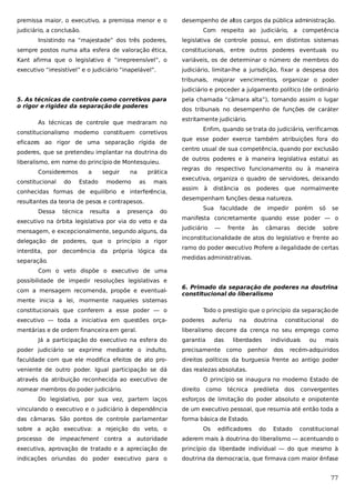 premissa maior, o executivo, a premissa menor e o

desempenho de altos cargos da pública administração.

judiciário, a conclusão.

Com respeito ao judiciário, a competência

Insistindo na “majestade” dos três poderes,

legislativa de controle possui, em distintos sistemas

sempre postos numa alta esfera de valoração ética,

constitucionais, entre outros poderes eventuais ou

Kant afirma que o legislativo é “irrepreensível”, o

variáveis, os de determinar o número de membros do

executivo “irresistível” e o judiciário “inapelável”.

judiciário, limitar-lhe a jurisdição, fixar a despesa dos
tribunais, majorar vencimentos, organizar o poder
judiciário e proceder a julgamento político (de ordinário

5. As técnicas de controle como corretivos para
o rigor e rigidez da separação de poderes
As técnicas de controle que medraram no
constitucionalismo moderno constituem corretivos
eficazes ao rigor de uma separação rígida de
poderes, que se pretendeu implantar na doutrina do
liberalismo, em nome do princípio de Montesquieu.
Consideremos
constitucional

do

a
Estado

seguir

na

moderno

prática
as

mais

conhecidas formas de equilíbrio e interferência,
resultantes da teoria de pesos e contrapesos.
Dessa

técnica

resulta

a

presença

do

executivo na órbita legislativa por via do veto e da
mensagem, e excepcionalmente, segundo alguns, da
delegação de poderes, que o princípio a rigor
interdita, por decorrência da própria lógica da
separação.

pela chamada “câmara alta”), tomando assim o lugar
dos tribunais no desempenho de funções de caráter
estritamente judiciário.
Enfim, quando se trata do judiciário, verificamos
que esse poder exerce também atribuições fora do
centro usual de sua competência, quando por exclusão
de outros poderes e à maneira legislativa estatui as
regras do respectivo funcionamento ou à maneira
executiva, organiza o quadro de servidores, deixando
assim

à

distância os

poderes

que

normalmente

desempenham funções dessa natureza.
Sua

faculdade

de

impedir

porém

só

se

manifesta concretamente quando esse poder — o
judiciário

—

frente

às

câmaras

decide

sobre

inconstitucionalidade de atos do legislativo e frente ao
ramo do poder executivo Profere a ilegalidade de certas
medidas administrativas.

Com o veto dispõe o executivo de uma
possibilidade de impedir resoluções legislativas e
com a mensagem recomenda, propõe e eventualmente inicia a lei, mormente naqueles sistemas

6. Primado da separação de poderes na doutrina
constitucional do liberalismo

constitucionais que conferem a esse poder — o

Todo o prestígio que o princípio da separação de

executivo — toda a iniciativa em questões orça-

poderes

mentárias e de ordem financeira em geral.

liberalismo decorre da crença no seu emprego como

Já a participação do executivo na esfera do

auferiu

garantia

das

na

doutrina

liberdades

individuais

mais

precisamente como

faculdade com que ele modifica efeitos de ato pro-

direitos políticos da burguesia frente ao antigo poder

veniente de outro poder. Igual participação se dá

das realezas absolutas.

nomear membros do poder judiciário.

dos

ou

do

poder judiciário se exprime mediante o indulto,

através da atribuição reconhecida ao executivo de

penhor

constitucional

recém-adquiridos

O princípio se inaugura no moderno Estado de
direito

como

técnica

predileta

dos

convergentes

Do legislativo, por sua vez, partem laços

esforços de limitação do poder absoluto e onipotente

vinculando o executivo e o judiciário à dependência

de um executivo pessoal, que resumia até então toda a

das câmaras. São pontos de controle parlamentar

forma básica de Estado.

sobre a ação executiva: a rejeição do veto, o

Os

edificadores

do

Estado

constitucional

processo de impeachment contra a autoridade

aderem mais à doutrina do liberalismo — acentuando o

executiva, aprovação de tratado e a apreciação de

princípio da liberdade individual — do que mesmo à

indicações oriundas do poder executivo para o

doutrina da democracia, que firmava com maior ênfase

77

 