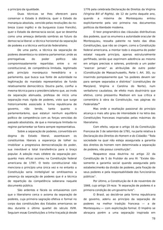 o princípio da igualdade.
Duas

técnicas

1776 pela celebrada Declaração de Direitos da Virgínia
se

lhes

oferecem

para

(Virginia Bill of Rights), de 12 de junho daquele ano,

conservar o Estado à distância, quer o Estado da

quando

a

máxima

de

Montesquieu

entrou

monarquia absoluta, vencido pelas revoluções da no-

explicitamente pela vez primeira nos documentos

breza (caso inglês) e da burguesia (caso francês),

políticos da liberdade moderna.

quer o Estado da democracia social, que se desenha

O teor programático das cláusulas distributivas

como uma ameaça deitando sombras ao futuro da

dos poderes, qual os enumera a autoridade oracular de

democracia liberal: a técnica horizontal da separação

Montesquieu, ressalta patente no texto das ditas

de poderes e a técnica vertical do federalismo.

Constituições, que não se cingem, como a Constituição

De uma parte, a técnica da separação de

federal americana, a montar todo o esquema do poder

poderes desemboca no sistema parlamentar, onde as

estatal

prerrogativas

são

perfilhado, senão que exprimem aderência ao mesmo

rei

em artigos precisos e solenes, proibindo a um poder

do

compromissadamente

poder

político

repartidas

entre

o

naquele princípio,

constitucional, de competência limitada, legitimado

“exercer

pelo

o

(Constituição de Massachussetts, Parte I, Art. 30), ou

parlamento, que busca sua fonte de autoridade na

inserindo pomposamente que “os poderes devem ser

legitimação do mandato representativo de fundo

para sempre separados e distintos” (constituições de

relativamente democrático. Doutra parte, conflui a

Maryland,

mesma técnica para o presidencialismo que, ao invés

verbalismo caudaloso, de efeito mais doutrinário que

da separação atenuada, professa de início uma

efetivo, como pressentiu Madison em sua crítica e

separação mais rígida de poderes, visto que surge

comentário à obra da Constituição, nas páginas do

historicamente associado à forma republicana de

Federalista.9

princípio

governo,

monárquico

não

tendo,

hereditário

tanto

e

quanto

jamais”

as

apenas estruturalmente

Virgínia

e

atribuições

Carolina

de

do

outro

poder

Norte),

num

o

Mas onde a exaltação passional do princípio

parlamentarismo, que estatuir nenhum equilíbrio

alcança o mais alto grau de intensidade é na letra das

político de competência com as forças vencidas do

Constituições francesas inspiradas pelas máximas do

passado absolutista, de que a monarquia limitada no

liberalismo.

regime parlamentar se fizera sempre representativa.
Sobre a separação de poderes, convertida em
dogma

do

Estado

liberal,

assentavam

Com efeito, veja-se o artigo 16 da Constituição
Francesa de 3 de setembro de 1791, na parte relativa à

os

Declaração dos Direitos do Homem e do Cidadão: “Toda

constituintes liberais a esperança de tolher ou

sociedade na qual não esteja assegurada a garantia

imobilizar a progressiva democratização do poder,

dos direitos do homem nem determinada a separação

sua inevitável e total transferência para o braço

de poderes, não possui constituição”.

popular. A adoção mais célebre da separação por-

Reaparece essa doutrina no artigo 22 da

quanto mais eficaz ocorreu na Constituição federal

Constituição de 5 do Frutidor do ano III: “Existe tão-

americana de 1787. O texto constitucional não

somente a garantia social quando assegurada pelo

menciona o princípio uma única vez e no entanto a

estabelecimento da divisão de poderes, pela fixação de

Constituição seria ininteligível se omitíssemos a

seus poderes e pela responsabilidade dos funcionários

presença da separação de poderes que é a técnica

públicos”.

de repartição da competência soberana naquele
documento público.
São ardentes e fáceis os entusiasmos com

Por último, a Constituição de 4 de novembro de
1848, cujo artigo 19 reza: “A separação de poderes é a
primeira condição de um governo livre”.

que o liberalismo cerca o axioma da separação de

O Brasil, ao decidir-se pela forma republicana

poderes, cuja primeira sagração efetiva e formal no

de governo, aderiu ao princípio da separação de

corpo das constituições dos Estados americanos se

poderes

deu durante o último quartel do século XVIII.

Montesquieu — com explicitação formal. O Império se

Seguiam essas Constituições a linha traçada já desde

abraçara porém a uma separação inspirada em

na

melhor

tradição

francesa

—

a

de

78

 