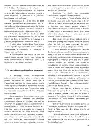 Benjamin Constant, onde os poderes são quatro ao

geral, capaz de uma arbitragem ser
ena toda vez que as

invés de três, conforme veremos noutro lugar.

competições políticas pusessem em perigo o fun-

A Constituição republicana de 1891 dispunha

damento das instituições.

no artigo 15: “São órgãos da soberania nacional o
poder

legislativo,

o

executivo

e

o

judiciário,

Teorizando

na

época

das

monarquias

constitucionais, Benjamin Constant escrevia:

harmônicos e independentes”.

“O vício de todas as Constituições há sido o de

A Constituição de 16 de julho de 1934

não haver criado um poder neutro, mas o de ter

manteve o princípio nos seguintes termos: “Art. 30.

colocado o cume da autoridade de que ele devia achar-

São órgãos da soberania nacional, dentro dos limites

se

constitucionais, os Poderes Legislativo, Executivo e

acrescentava: “Quando os poderes públicos se dividem

Judiciário, independentes e coordenados entre si”.

e estão prestes a prejudicar-se, faz-se mister uma

A Constituição de 18 de setembro de 1964
não se afasta da tradição republicana: “Art. 36. São

investido

de 1967 reproduz o princípio: “São Poderes da União,
e

harmônicos,

o

Legislativo,

poderes

ativos”.

E

judiciário faz com os indivíduos”.
Esse poder, juiz dos demais poderes, seria o
poder real, que segundo Benjamin Constant, deveria

O artigo 60 da Constituição de 24 de janeiro
independentes

desses

autoridade neutra, que faça com eles o que o poder

Poderes da União o Legislativo, o Executivo e o
Judiciário, independentes e harmônicos entre si”.

num

existir

lado

do

poder

executivo,

do

poder

representativo (legislativo) e do poder judiciário.

o

Executivo e o Judiciário”.

ao

O poder legislativo ou representativo, segundo
Constant, reside nas assembléias representativas, com

A Constituição de 5 de outubro de 1988 tem

a sanção do rei e sua função consiste em elaborar as

redação quase idêntica: “Art. 2º São Poderes da

leis. O poder executivo fica com os ministros, tendo por

União, independentes e harmônicos entre si, o

objeto prover a execução geral das leis. O poder

Legislativo, o Executivo e o Judiciário”.

judiciário pertence aos tribunais, cuja missão se
consubstancia em aplicar a lei aos casos particulares.
Enfim o poder real (verdadeiro poder moderador)

7. Em busca de um quarto poder: o moderador

assenta no rei que, posto entre os três poderes, deve
exercer

A

sociedade

autoridade

neutra

e

intermediária,

contemporânea

porquanto — argumenta Benjamin Constant — não tem

patenteia uma angustiante crise nas relações dos

ele nenhum interesse em perturbar o equilíbrio, mas ao

poderes

a

contrário todo o empenho em mantê-lo. O poder real —

interferência ostensiva de novos poderes parece

conclui Benjamin Constant — é de certo modo o poder

alterar aquele quadro habitual do equilíbrio mantido

judiciário dos demais poderes.

tradicionais,

política

uma

do

mesmo

passo

que

formalmente pelos textos das Constituições, cada

Estava

assim

lançada a

teoria

do

Poder

vez mais irreais em espelhar o verdadeiro estado das

Moderador, da qual o Brasil serviria de laboratório,

forças atuantes.

sendo o primeiro e talvez o único país no mundo a

Os novos poderes são principalmente o poder
partidário,

o

poder

“politizado”

das

categorias

intermediárias (grupos de interesses que logo se

fazer, como fez na Carta política do Império, aplicação
constitucional

do

novo

sistema

preconizado

por

Benjamin Constant.

convertem em grupos de pressão), o poder militar, o

Com efeito, a figura do quarto poder aparece na

poder burocrático, o poder das elites científicas, etc.

Constituição brasileira do Império, outorgada por D.

Essa crise sugere a necessidade de restaurar o

Pedro I, a 25 de março de 1824. A Carta imperial no

equilíbrio através de um poder mediador, poder

artigo 98 dispunha:

neutro, que seria menos uma corrente de interesses,

“A divisão e harmonia dos poderes políticos é o

como são os novos poderes acima mencionados do

princípio conservador dos direitos dos cidadãos e o

que

mais seguro meio de fazer efetivas as garantias que a

uma

instituição

“desinteressada”,

volvida

unicamente para as superiores motivações de ordem

Constituição oferece.”

79

 