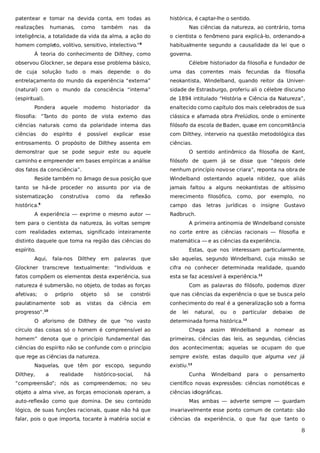 patentear e tomar na devida conta, em todas as
realizações

humanas,

como

também

nas

histórica, é captar-lhe o sentido.

da

Nas ciências da natureza, ao contrário, toma

inteligência, a totalidade da vida da alma, a ação do

o cientista o fenômeno para explicá-lo, ordenando-a

homem completo, volitivo, sensitivo, intelectivo.”

habitualmente segundo a causalidade da lei que o

8

À teoria do conhecimento de Dilthey, como

governa.

observou Glockner, se depara esse problema básico,

Célebre historiador da filosofia e fundador de

de cuja solução tudo o mais depende: o do

uma das correntes

entrelaçamento do mundo da experiência “externa”

neokantista, Windelband, quando reitor da Univer-

(natural) com o mundo da consciência “interna”

sidade de Estrasburgo, proferiu ali o célebre discurso

(espiritual).

de 1894 intitulado “História e Ciência da Natureza”,

Pondera

filosofia: “Tanto do ponto de vista externo das

clássica e afamada obra Prelúdios, onde o eminente

ciências naturais como da polaridade interna das

filósofo da escola de Baden, quase em concomitância

ciências

com Dilthey, interveio na questão metodológica das

é

historiador

da filosofia

enaltecido como capítulo dos mais celebrados de sua

espírito

moderno

fecundas

da

do

aquele

mais

possível

explicar

esse

entrosamento. O propósito de Dilthey assenta em

ciências.

demonstrar que se pode seguir este ou aquele

O sentido antinômico da filosofia de Kant,

caminho e empreender em bases empíricas a análise

filósofo de quem já se disse que “depois dele

dos fatos da consciência”.

nenhum princípio novo se criara”, reponta na obra de

Reside também no âmago de sua posição que

Windelband ostentando aquela nitidez, que aliás

tanto se há-de proceder no assunto por via de

jamais faltou a alguns neokantistas de altíssimo

sistematização

merecimento filosófico, como, por exemplo, no

construtiva

como

da

reflexão

histórica.

campo das

9

A experiência — exprime o mesmo autor —

letras

jurídicas o

insigne Gustavo

Radbruch.

tem para o cientista da natureza, às voltas sempre

A primeira antinomia de Windelband consiste

com realidades externas, significado inteiramente

no corte entre as ciências racionais — filosofia e

distinto daquele que toma na região das ciências do

matemática — e as ciências da experiência.

espírito.

Estas, que nos interessam particularmente,

Aqui,

fala-nos

Dilthey

em

palavras que

são aquelas, segundo Windelband, cuja missão se

Glockner transcreve textualmente: “Indivíduos e

cifra no conhecer determinada realidade, quando

fatos compõem os elementos desta experiência, sua

esta se faz acessível à experiência.11

natureza é submersão, no objeto, de todas as forças
afetivas;

o

próprio

paulatinamente

sob

objeto
as

vistas

só
da

se

constrói

ciência

em

progresso”.

Com as palavras do filósofo, podemos dizer
que nas ciências da experiência o que se busca pelo
conhecimento do real é a generalização sob a forma
de

10

O aforismo de Dilthey de que “no vasto
círculo das coisas só o homem é compreensível ao

lei

natural,

ou

o

particular

debaixo

de

determinada forma histórica.12
Chega

assim

Windelband a

nomear

as

homem” denota que o princípio fundamental das

primeiras, ciências das leis, as segundas, ciências

ciências do espírito não se confunde com o princípio

dos acontecimentos; aquelas se ocupam do que

que rege as ciências da natureza.

sempre existe, estas daquilo que alguma vez já

Naquelas, que têm por escopo, segundo
Dilthey,

a

realidade

histórico-social,

há

existiu.13
Cunha

Windelband

para

o

pensamento

“compreensão”; nós as compreendemos; no seu

científico novas expressões: ciências nomotéticas e

objeto a alma vive, as forças emocionais operam, a

ciências idiográficas.

auto-reflexão como que domina. De seu conteúdo

Mas ambas — adverte sempre — guardam

lógico, de suas funções racionais, quase não há que

invariavelmente esse ponto comum de contato: são

falar, pois o que importa, tocante à matéria social e

ciências da experiência, o que faz que tanto o

8

 