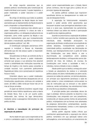 No

artigo

seguinte

asseverava

que

os

ordem social responsabilidades que o Estado liberal

poderes políticos reconhecidos pela Constituição do

jamais conheceu, não há lugar para a prática de um

Império do Brasil eram quatro: “o poder legislativo, o

princípio rigoroso de separação.

poder moderador, o poder executivo e o poder
judicial”.

Os valores políticos cardeais que inspiraram
semelhante técnica ou desapareceram ou estão em

No artigo 12 declarava que todos os poderes

vias de desaparecimento.

constituíam delegação da Nação depois de haver

A

separação
o

poder

foi

historicamente

pendia

entre

necessária

assinalado que os representantes da Nação brasileira

quando

governantes

que

eram o Imperador e a Assembléia-Geral.

buscavam recobrar suas prerrogativas absolutas e pes-

A Constituição explicava mais adiante que o

soais e o povo que, representado nos parlamentos,

poder moderador constituía “a chave de toda a

intentava dilatar sua esfera de mando e participação

organização política, e é delegado privativamente ao

na gerência dos negócios públicos.

Imperador, como chefe supremo da Nação e seu

Quando se preconizava a separação de poderes

primeiro representante, para que incessantemente

como o melhor remédio para garantia das liberdades

vele sobre a manutenção, equilíbrio e harmonia dos

individuais,

demais poderes políticos” (art. 98).

organização do Estado constitucional uma amplitude de

A Constituição outorgada proclamava enfim
sagrada

e

inviolável

a

Pessoa

do

valores

estas

absolutos,

liberdades

alcançavam

inviolavelmente

superiores

na
à

Imperador,

coletividade política, acastelados nas Declarações de

afirmando que ele não estava sujeito a responsabi-

Direitos, que ideologicamente eram a parte de fundo

lidade alguma.

das

Há publicistas no Brasil, ao contrário de Rui e

Constituições,

discriminação

de

sua

peça

básica,

competência

entre

a

que

a

poderes

Tobias Barreto, que louvam o poder moderador,

deliberadamente divididos e enfraquecidos servia tão-

achando que graças a sua presença fora possível

somente de meio,

manter a estabilidade das instituições nascentes ao

Constituições viam menos a sociedade e mais o

tempo do Império e do mesmo passo consolidar a

indivíduo, menos o Estado e mais o cidadão.

de moldura, de couraça. As

unidade nacional, num continente politicamente

Desde porém que se desfez a ameaça de volver

flagelado por ódios civis e pulverizado em repúblicas

o Estado ao absolutismo da realeza e a valoração

fracas e rivais.

política passou do plano individualista ao plano social,

Entendem alguns que o poder moderador,

cessaram as razões de sustentar, em termos absolutos,

embora houvesse formalmente desaparecido com as

um princípio que logicamente paralisava a ação do

Constituições republicanas, continuou em verdade a

poder estatal e criara consideráveis contra-sensos na

existir, de 1891 a 1964, tendo por titular não um rei

vida de instituições que se renovam e não podem

mas as forças armadas.

conter-se, senão contrafeitas, nos estreitíssimos lindes

O papel do Exército brasileiro naquele largo

de uma técnica já obsoleta e ultrapassada.

período de nossa história republicana, salvo a época

O princípio perdeu pois autoridade, decaiu de

do Estado Novo, fora o de um quarto poder,

vigor e prestígio. Vemo-lo presente na doutrina e nas

restaurador

democrático,

Constituições, mas amparado com raro proselitismo,

mediante várias e passageiras intervenções na vida

constituindo um desses pontos mortos do pensamento

política do País.

político, incompatíveis com as formas mais adiantadas

das

normas

do

jogo

do progresso democrático contemporâneo, quando,
erroneamente interpretado, conduz a uma separação
8.

Declínio e

reavaliação do

princípio da

separação de poderes

extrema, rigorosa e absurda.
Demos porém algumas razões críticas que
contribuíram apreciavelmente a expungi-lo da ciência

Numa idade em que o povo organizado se fez

política, tornando-o em sua aplicação radical uma

o único e verdadeiro poder e o Estado contraiu na

extravagância, uma reminiscência, um anacronismo do

80

 