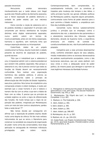 passado irreversível.

Contemporaneamente,

Percuciente

análise

demonstra

cautelosamente

bem

instituído,

compreendido,

com

os

corretivos

ou
já

inevitavelmente que a razão estava com Hegel

impostos pela mudança dos tempos e das idéias, o

quando este filósofo político da Alemanha asseverou

velho princípio haurido nas geniais reflexões políticas

que a literal separação de poderes destruiria a

de Montesquieu poderia, segundo alguns pensadores,

unidade

contra-arrestar outra forma de poder absoluto para o

do

poder

estatal,

por

sua

natureza

indivisível.

qual caminha o Estado moderno: a onipotência sem

Como conciliar a noção de soberania com a
de poderes divididos e separados? O princípio vale

freio das multidões políticas.
Convertido

numa

técnica

substancialmente

unicamente por técnica distributiva de funções

jurídica, o princípio que se

distintas

entre

absolutismo dos reis, o absolutismo dos parlamentos e

nunca

porém

órgãos relativamente separados,
valerá

de

o absolutismo reacionário dos tribunais, segundo

incomunicabilidade, antes sim de íntima cooperação,

demonstra, através da Suprema Corte, a experiência

harmonia e equilíbrio, sem nenhuma linha que

americana

marque separação absoluta ou intransponível.

constitucionalidade das leis, não ficaria definitivamente

Coste-Floret,

em

relator

termos

empregou contra o

de

um

projeto

em

matéria

de

controle

da

posposto.

constitucional na França, resume muito bem o estado

Competiria pois a esse princípio desempenhar

presente da doutrina de separação de poderes,

ainda, conforme entendem alguns de seus adeptos,

quando escreve:

missão moderadora contra os excessos desnecessários

“Pois que é indubitável que a soberania é

de poderes eventualmente usurpadores, como o das

una, é impossível admitir com o sistema presidencial

burocracias executivas, que por vezes atalham com

que existem três poderes separados. Mas porque a

seus vícios e erros a adequação social do poder

soberania é una, não é preciso concluir que todas as

político, do mesmo passo que denegam e oprimem os

funções do Estado devem ser necessariamente

mais legítimos interesses da liberdade humana.

confundidas.

Para

realizar

uma

organização

harmônica dos poderes públicos, é preciso ao
contrário

construí-los

sobre

o

princípio

da

diferenciação das três funções do Estado: legislativa,
executiva, judiciária. Para tomar de empréstimo uma
comparação simples à ordem biológica, é exato por
exemplo que o corpo humano é uno e todavia o
homem não faz com os olhos o que tem o hábito de
fazer com as mãos. É preciso que ao princípio da

1. Prerogative is nothing but the power of doing public
good without a rule. John Locke, The Second Treatise of
Government, cap. XIV, p. 160.

unidade orgânica se junte a regra da diferenciação

2. Montesquieu, “De l’Esprit des Lois”, in: Oeuvres
Complètes. t. II, p. 407.

das funções. Há muito tempo que a regra da se-

3. Madison, in: The Federalist, p. 246.

paração dos poderes, imaginada por Monstesquieu

4. Idem, ibidem, p. 395.

como um meio de lutar contra o absolutismo, perdeu

5. Idem, ibidem, p. 395.

toda a razão de ser”.

6. Idem, ibidem, p. 395.

10

Não

temos dúvida por

conseguinte em

7. Idem, ibidem, pp. 396-407.

afirmar que a separação de poderes expirou desde

8. Montesquieu, ob. cit., p. 397.

muito como dogma da ciência. Foi dos mais valiosos

9. Madison, ob. cit., pp. 245-252.

instrumentos de que se serviu o liberalismo para

10. Coste-Floret, Les Projets Constitutionnels Français,
pp. 13-15, apud José Augusto, Presidencialismo versus
Parlamentarismo, p. 44.

conservar na sociedade seu esquema de organização
do poder. Como arma dos conservadores, teve larga
aplicação na salvaguarda de interesses individuais
privilegiados

pela

ordem

social.

81

 