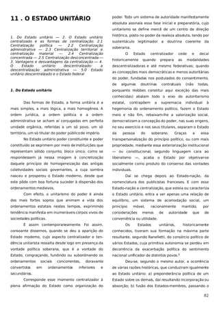 11 . O ESTADO UNITÁRIO

poder. Todo um sistema de autoridade manifestamente
absoluta assinala essa fase inicial e preparatória, cujo
unitarismo se define mercê de um centro de direção

1. Do Estado unitário — 2. O Estado unitário
centralizado e as formas de centralização: 2.1
Centralização
política
—
2.2
Centralização
administrativa — 2.3 Centralização territorial e
centralização material
—
2.4
Centralização
concentrada — 2.5 Centralização desconcentrada —
3. Vantagens e desvantagens da centralização — 4.
O
Estado
unitário
descentralizado:
a
descentralização administrativa — 5.0 Estado
unitário descentralizado e o Estado federal

histórica, posto no poder da realeza absoluta, tendo por
sustentáculo legitimador

a

doutrina

coerente

da

soberania.
O

Estado

historicamente

centralizador

quando

cede

prepara

as

e

decai

modalidades

descentralizadoras e até mesmo federativas; quando
as concepções mais democráticas e menos autoritárias
do poder, fundadas nos postulados do consentimento,
de

1. Do Estado unitário

algumas

doutrinas

contratuais

(não

todas,

porquanto Hobbes constitui aqui exceção das mais
conhecidas) abalam todo o eixo do autoritarismo

Das formas de Estado, a forma unitária é a

estatal,

contrapõem

a

supremacia

individual

à

mais simples, a mais lógica, a mais homogênea. A

hegemonia do ordenamento político, fazem o Estado

ordem

ordem

meio e não fim, rebaixam-lhe a valorização social,

administrativa se acham aí conjugadas em perfeita

democratizam a concepção do poder, nas suas origens,

unidade orgânica, referidas a um só povo, um só

no seu exercício e nos seus titulares, separam o Estado

território, um só titular do poder público de império.

da

jurídica,

a

ordem

política

e

a

pessoa

do

soberano.

Graças

a

essa

No Estado unitário poder constituinte e poder

transpersonalização do princípio político, ou com mais

constituído se exprimem por meio de instituições que

propriedade, mediante essa exteriorização institucional

representam sólido conjunto, bloco único, como se

— ou constitucional, segundo linguagem cara ao

respondessem já nessa imagem à concretização

liberalismo

daquele princípio de homogeneização das antigas

socialmente como produto do consenso das vontades

coletividades sociais governantes, a cuja sombra

individuais.

—,

acaba

o

Estado

por

objetivar-se

nasceu e prosperou o Estado moderno, desde que

Daí se chega depois ao Estado-nação, da

este pôde com boa fortuna suceder à dispersão dos

nomenclatura dos publicistas franceses. E com esse

ordenamentos medievos.

Estado-nação a centralização, que esteia ou caracteriza

Com efeito, o unitarismo do poder é ainda

o Estado unitário, entra a ser apenas uma relação de

dos mais fortes sopros que animam a vida dos

equilíbrio, um sistema de acomodação social, um

ordenamentos estatais nestes tempos, exprimindo

princípio

tendência manifesta em inumeráveis corpos vivos de

considerações

sociedades políticas.

conveniência ou utilidade.

É assim contemporaneamente. Foi assim,

Os

móvel,

racionalmente

menos
Estados

de

mantido,

autoridade

unitários,

que

por
de

historicamente

consoante dissemos, quando se deu a aparição do

conhecidos, tiveram sua formação na máxima parte

Estado moderno, cujo aspecto centralizador e ten-

resultante, segundo Ranelletti, do consórcio político de

dência unitarista ressalta desde logo em presença da

vários Estados, cuja primitiva autonomia se perdeu em

vontade política soberana, que é a vontade do

decorrência da exacerbação política do sentimento

Estado, congraçando, fundindo ou subordinando os

nacional unificador de distintos povos.1

ordenamentos
convertidos

sociais
em

concorrentes,

ordenamentos

doravante

inferiores

e

secundários.

Deu-se, segundo o mesmo autor, a ocorrência
de várias razões históricas, que conduziram igualmente
ao Estado unitário: a) preponderância política de um

Corresponde esse momento centralizador à

Estado sobre os demais, daí resultando incorporação ou

plena afirmação do Estado como organização do

absorção; b) fusão dos Estados-membros, passando o

82

 