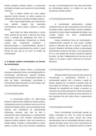 Estado composto a Estado unitário, e c) dissolução

de toda a normatividade plural são notas dominantes

do Estado composto, que se parte em vários Estados

da centralização política, na medida em que esta

unitários.

caracteriza o Estado unitário.

2

Tem o Estado unitário seu traço capital,
segundo Charles Durand, na inteira ausência de
coletividades inferiores, providas de órgãos próprios.

2.2 Centralização administrativa

Mas a figura desse Estado, que consumaria a
mais

perfeita

imagem

das

aspirações

A

centralização

administrativa

compõe

centralizadoras, jamais existiu, conforme o mesmo

evidentemente uma das características mais familiares

Durand.

ao Estado unitário: segundo Prélot, constitui verdadeira

Igual ordem de idéias desenvolve o jurista

condição de reforço dessa modalidade de Estado, cuja

Prélot, quando diz que tanto a natureza das coisas

unidade

como a vontade dos legisladores tem feito in-

complementada.4

completa a centralização, introduzindo no Estado
unitário

dois

“importantes

corretivos”:

política

fica

assim

vantajosamente

Implica semelhante forma de centralização o

a

estabelecimento coerente da mais ampla “unidade

desconcentração e a descentralização. Tocante à

quanto à execução das leis e quanto à gestão dos

desconcentração, deslembrado ficou porém o autor

serviços” (Burdeau). No Estado unitário, a centralização

francês de que esta já se inclui no âmbito da

administrativa conduz via de regra a uma aplicação da

centralização.

lei ou a uma gestão dos serviços, através de agentes

3

do poder, de todo “independente do meio que as leis
regem ou do grupo a quem interessam os serviços”
2. O Estado unitário centralizado e as formas

(Burdeau).

de centralização
Referida ao Estado unitário, a centralização

2.3 Centralização territorial e centralização material

abrange as seguintes formas: centralização política e
centralização

administrativa,

segundo

Burdeau;

Distingue Dabin historicamente duas formas de

centralização territorial e centralização material, no

centralização:

dizer

e

centralização material. Com a primeira, o poder do

centralização desconcentrada, na terminologia mais

Estado, segundo ele, se estende a porções cada vez

usual dos modernos publicistas.

mais largas do território; com a segunda, observa-se

de

Dabin;

centralização

concentrada

a

centralização

territorial

e

a

dilatação da competência do Estado a assuntos ou
interesses que dantes gravitavam na órbita de poderes
2.1 Centralização política

menores e particulares, providos de certa autonomia. A
tais interesses fora até então alheio o ordenamento

A

centralização política

em

determinado

estatal.5

Estado se exprime pela unidade do sistema jurídico,
comportando o país um só direito e uma só lei. Em se
tratando de Estado unitário, essa centralização se faz
rigorosa,
juriferantes

sem

coexistência

menores.

Aqui

de
não

2.4 Centralização concentrada

ordenamentos
há

pois

o

Temos centralização concentrada quando as

ordenamento geral superpondo-se a ordenamentos

ordens emanadas de cima, do centro de decisão

particulares, que criem também originariamente

política, circulam para baixo, através dos canais

sistemas jurídicos próprios, como seria possível no

administrativos, até as coletividades inferiores, onde os

Estado federal. Unidade e exclusividade da ordem

agentes do poder atuam como meros instrumentos de

política e jurídica, bem como exclusão conseqüente

execução e controle, em obediência estrita às ordens

83

 