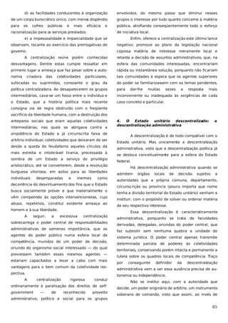 d) as facilidades conducentes à organização

envolvidos, do mesmo passo que diminui nesses

de um corpo burocrático único, com menos dispêndio

grupos o interesse por tudo quanto concerne à matéria

para

pública, atrofiando conseqüentemente todo o esforço

os

cofres

públicos

e

mais

eficácia

e

racionalização para o serviços prestados;
s

de iniciativa local.

e) a impessoalidade e imparcialidade que se

Enfim, oferece a centralização este último lance

observam, tocante ao exercício das prerrogativas de

negativo: promove ao plano da legislação nacional

governo.

copiosa matéria de interesse meramente local e

A centralização reúne porém conhecidas

retarda a decisão de assuntos administrativos, que, na

desvantagens. Dentre estas cumpre ressaltar em

esfera das comunidades interessadas, encontrariam

primeiro lugar a ameaça que faz pesar sobre a auto-

rápida ou instantânea solução, porquanto não ficariam

nomia

particulares,

tais comunidades à espera que os agentes superiores

sufocadas ou suprimidas, consoante o grau da

do poder se familiarizassem com os temas pendentes,

política centralizadora. Ao desaparecerem os grupos

para

intermediários, cava-se um fosso entre o indivíduo e

inconveniente ou inadequada às exigências de cada

o Estado, que a história política mais recente

caso concreto e particular.

criadora

das

coletividades

dar-lhe

muitas

vezes

a

resposta

mais

consigna via de regra obstruído com o freqüente
sacrifício da liberdade humana, com a destruição dos
anteparos sociais que eram aquelas coletividades
intermediárias, nas quais se abrigava contra a

4.
O
Estado
unitário
descentralizado:
descentralização administrativa

onipotência do Estado a já circunscrita faixa de
arbítrio individual; coletividades que deixaram de ser
desde a queda do feudalismo aqueles círculos da
mais estreita e intolerável tirania, processada à
sombra de um Estado a serviço do privilégio
aristocrático, até se converterem, desde a revolução
burguesa vitoriosa, em asilos para as liberdades
individuais

desamparadas

e

inermes

como

decorrência do desvirtuamento dos fins que o Estado
busca socialmente prover e que materialmente o
vêm compelindo às opções intervencionistas, cujo
abuso, repetimos, constitui evidente ameaça ao
homem e à sua liberdade.
A

seguir,

a

excessiva

centralização

sobrecarrega o poder central de responsabilidades
administrativas de somenos importância, que os
agentes do poder público numa esfera local de
competência, munidos de um poder de decisão,
oriundo do organismo social interessado — do qual
proviessem também esses mesmos agentes —
estariam capacitados a levar a cabo com mais
vantagens para o bem comum da coletividade respectiva.
A

centralização

rigorosa

conduz

ordinariamente à paralisação dos direitos de selfgovernment

—

de

reconhecido

proveito

administrativo, político e social para os grupos

a

A descentralização é de todo compatível com o
Estado unitário. Mas unicamente a descentralização
administrativa, visto que a descentralização política já
se desloca conceitualmente para a esfera do Estado
federal.
Há descentralização administrativa quando se
admitem

órgãos

locais

de

decisão

sujeitos

a

autoridades que a própria comuna, departamento,
circunscrição ou província (pouco importa que nome
tenha a divisão territorial do Estado unitário) venham a
instituir, com o propósito de solver ou ordenar matéria
de seu respectivo interesse.
Essa descentralização é caracteristicamente
administrativa, porquanto se

trata

de faculdades

derivadas, delegadas, oriundas do poder central, que
faz subsistir sem nenhuma quebra a unidade do
sistema jurídico. O poder central apenas transmite
determinada parcela de poderes às coletividades
territoriais, conservando porém intacta e permanente a
tutela sobre os quadros locais de competência. Traço
por

conseguinte

definidor

da

descentralização

administrativa vem a ser essa ausência precisa de autonomia ou independência.
Não se institui aqui, com a autoridade que
decide, um poder originário de arbítrio, um instrumento
soberano de comando, visto que assim, ao invés de

85

 