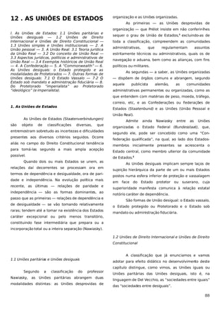 12 . AS UNIÕES DE ESTADOS
l. As Uniões de Estados: 1.1 Uniões paritárias e
Uniões desiguais — 1.2 Uniões de Direito
Internacional e Uniões de Direito Constitucional —
1.3 Uniões simples e Uniões institucionais — 2. A
União pessoal — 3. A União Real: 3.1 Teoria jurídica
da União Real — 3.2 Do conceito de União Real —
3.3 Aspectos jurídicos, políticos e administrativos de
União Real — 3.4 Exemplos históricos de União Real
— 4. A Confederação — 5. A “Commonwealth” — 6.
As Uniões desiguais: o Estado protegido e as
modalidades de Protetorados — 7. Outras formas de
Uniões desiguais: 7.1 O Estado Vassalo — 7.2 O
Estado sob mandato e administração fiduciária — 8.
Do Protetorado “imperialista” ao Protetorado
“ideológico” (e imperialista).

organização e as Uniões organizadas.
As primeiras — as Uniões desprovidas de
organização — que Prélot insiste em não conferir-lhes
sequer o grau de União de Estados,1 excluindo-as de
toda a classificação, compreendem as comunidades
administrativas,

que

regulamentam

assuntos

estritamente técnicos ou administrativos, quais os de
navegação e aduana, bem como as alianças, com fins
políticos ou militares.
As segundas — a saber, as Uniões organizadas
— dispõem de órgãos comuns e abrangem, segundo
aquele

publicista

alemão,

as

comunidades

administrativas permanentes ou organizadas, como as
que entendem com matérias de peso, moeda, tráfego,
correio, etc, e as Confederações ou Federações de

1. As Uniões de Estados

Estados (Staatenbund) e as Uniões (União Pessoal e

As Uniões de Estados (Staatenverbindungen)
são

objeto

de

classificações

diversas,

que

entremostram sobretudo as incertezas e dificuldades
presentes aos diversos critérios seguidos. Ocorre
aliás no campo do Direito Constitucional tendência
para tomá-las segundo a mais ampla acepção
possível.
Quando dois ou mais Estados se unem, as
relações daí decorrentes se processam ora em
termos de dependência e desigualdade, ora de paridade e independência. Na evolução política mais
recente, as últimas — relações de paridade e
independência — são as formas dominantes, ao
passo que as primeiras — relações de dependência e
de desigualdade — se vão tornando relativamente
raras; tendem até a tomar na existência dos Estados
caráter excepcional ou

pelo menos transitório,

União Real).
Admite

ainda

Nawiasky

entre

as

Uniões

organizadas o Estado Federal (Bundesstaat), que,
segundo ele, pode ser concebido como uma “Confederação qualificada”, na qual, ao lado dos Estadosmembros inicialmente presentes se acrescenta o
Estado central, como membro ulterior da comunidade
de Estados.2
As Uniões desiguais implicam sempre laços de
sujeição hierárquica da parte de um ou mais Estados
postos numa esfera inferior de proteção e vassalagem
em

face

do

Estado

protetor

ou

suserano, cuja

superioridade manifesta comunica à relação estatal
notório caráter de dependência.
São formas de União desigual: o Es
tado vassalo,
o Estado protegido ou Protetorado e o Estado sob
mandato ou administração fiduciária.

constituindo fase intermediária que prepara ou a
incorporação total ou a inteira separação (Nawiasky).
1.2 Uniões de Direito Internacional e Uniões de Direito
Constitucional
A classificação que já enunciamos e vamos

1.1 Uniões paritárias e Uniões desiguais
Segundo
Nawiasky,

as

a

classificação

do

adotar para efeito didático no desenvolvimento deste
professor

Uniões paritárias abrangem duas

modalidades distintas: as Uniões desprovidas de

capítulo distingue, como vimos, as Uniões iguais ou
Uniões paritárias das Uniões desiguais, isto é, na
linguagem de Del Vecchio, as “sociedades entre iguais”
das “sociedades entre desiguais”.

88

 