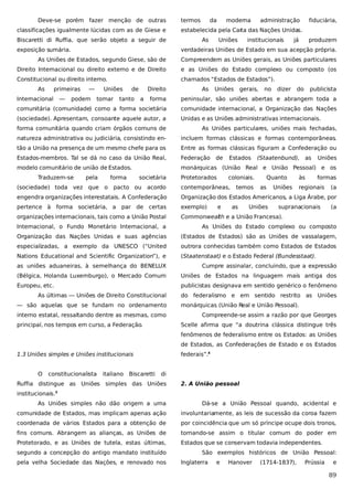 Deve-se porém fazer menção de outras
classificações igualmente lúcidas com as de Giese e
Biscaretti di Ruffia, que serão objeto a seguir de
exposição sumária.

termos

da

moderna

administração

fiduciária,

estabelecida pela Car das Nações Unidas.
ta
As

Uniões

institucionais

já

produzem

verdadeiras Uniões de Estado em sua acepção própria.

As Uniões de Estados, segundo Giese, são de

Compreendem as Uniões gerais, as Uniões particulares

Direito Internacional ou direito externo e de Direito

e as Uniões do Estado complexo ou composto (os

Constitucional ou direito interno.

chamados “Estados de Estados”).

As

primeiras

Internacional

—

—

podem

Uniões
tomar

de

tanto

Direito
a

As

Uniões

gerais,

no

dizer

do

publicista

forma

peninsular, são uniões abertas e abrangem toda a

comunitária (comunidade) como a forma societária

comunidade internacional, a Organização das Nações

(sociedade). Apresentam, consoante aquele autor, a

Unidas e as Uniões administrativas internacionais.

forma comunitária quando criam órgãos comuns de

As Uniões particulares, uniões mais fechadas,

natureza administrativa ou judiciária, consistindo en-

incluem formas clássicas e formas contemporâneas.

tão a União na presença de um mesmo chefe para os

Entre as formas clássicas figuram a Confederação ou

Estados-membros. Tal se dá no caso da União Real,

Federação

modelo comunitário de união de Estados.

monárquicas (União Real e União Pessoal) e os

Traduzem-se

pela

forma

societária

de

Protetorados

Estados

(Staatenbund), as

coloniais.

engendra organizações interestatais. A Confederação

Organização dos Estados Americanos, a Liga Árabe, por

pertence à forma societária, a par de certas

exemplo)

organizações internacionais, tais como a União Postal

Commonwealth e a União Francesa).

Uniões

Uniões

formas

contemporâneas,

as

as

às

(sociedade) toda vez que o pacto ou acordo

e

temos

Quanto

Uniões

regionais

supranacionais

(a
(a

Internacional, o Fundo Monetário Internacional, a

As Uniões do Estado complexo ou composto

Organização das Nações Unidas e suas agências

(Estados de Estados) são as Uniões de vassalagem,

especializadas, a exemplo da UNESCO (“United

outrora conhecidas também como Estados de Estados

Nations Educational and Scientific Organization”), e

(Staatenstaat) e o Estado Federal (Bundesstaat).

as uniões aduaneiras, à semelhança do BENELUX

Cumpre assinalar, concluindo, que a expressão

(Bélgica, Holanda Luxemburgo), o Mercado Comum

Uniões de Estados na linguagem mais antiga dos

Europeu, etc.

publicistas designava em sentido genérico o fenômeno

As últimas — Uniões de Direito Constitucional
— são aquelas que se fundam no ordenamento
interno estatal, ressaltando dentre as mesmas, como
principal, nos tempos em curso, a Federação.

do federalismo e em sentido restrito as Uniões
monárquicas (União Real e União Pessoal).
Compreende-se assim a razão por que Georges
Scelle afirma que “a doutrina clássica distingue três
fenômenos de federalismo entre os Estados: as Uniões
de Estados, as Confederações de Estado e os Estados

1.3 Uniões simples e Uniões institucionais
O

constitucionalista

italiano Biscaretti

federais”.4
di

Ruffia distingue as Uniões simples das Uniões

2. A União pessoal

institucionais.

3

As Uniões simples não dão origem a uma

Dá-se a União Pessoal quando, acidental e

comunidade de Estados, mas implicam apenas ação

involuntariamente, as leis de sucessão da coroa fazem

coordenada de vários Estados para a obtenção de

por coincidência que um só príncipe ocupe dois tronos,

fins comuns. Abrangem as alianças, as Uniões de

tornando-se assim o titular comum do poder em

Protetorado, e as Uniões de tutela, estas últimas,

Estados que se conservam todavia independentes.

segundo a concepção do antigo mandato instituído
pela velha Sociedade das Nações, e renovado nos

São exemplos históricos de União Pessoal:
Inglaterra

e

Hanover

(1714-1837),

Prússia

e

89

 