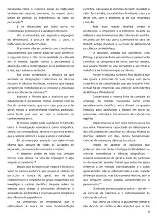 naturalista como o cientista social ou historiador

científica, são quase as mesmas de Kant: realidade e

venham das mesmas premissas, do mesmo ponto

valor, fato e idéia, causalidade e finalidade, o ser e o

lógico de partida: as experiências, os fatos da

dever ser, com o problema já de sua respectiva

percepção.

conexão.

14

E

se

distanciam,

por

outra

parte,

na

consideração gnosiológica e axiológica dos fatos.

Toda

essa

reação

idealista

contra

o

positivismo, o empirismo e o ceticismo, tocante ao

Um, o naturalista, vai, segundo a linguagem

método e aos fundamentos das ciências do espírito,

de Windelband, à procura de leis; o outro, o

encontra por fim seu ponto culminante na obra de

historiador, de acontecimentos.

Rickert, antigo discípulo e sucessor de Windelband

O primeiro não se contenta com o fenômeno

na cátedra de Heidelber
g.

insuladamente, que carece ainda de valor científico;

O idealismo alemão que acometera, com

o segundo toma o fato como realidade já valorada

Dilthey, a preponderância naturalista no pensamento

em si mesma; aquele inclina o pensamento à

científico, se comportara de início, com tal timidez,

abstração, este à contemplação; ali se pedem teorias

que aquele filósofo se vira compelido a sacrificar a

e leis, aqui valores e verdades.

metafísica na fundamentação da ciência.

Faz ainda Windelband a ressalva de que

Rickert é idealista kantiano. Mas idealista que

aceitaria as designações tradicionais de ciências

não ignora a dimensão de suas forças, com plena

naturais e ciências históricas, contanto que nessas

consciência da consolidação que seu trabalho inte-

perspectivas metodológicas se incluísse a psicologia

lectual há-de emprestar aos esforços antecedentes

entre as ciências da natureza.

de Dilthey e Windelband.

15

Assinala o filósofo que o dualismo por ele

Conservando a mesma linha de combate ao

estabelecido é puramente formal, entende com os

emprego

do

método

naturalista

como

único

fins do conhecimento, que num caso procura a lei

exclusivamente científico, entra Rickert na querela

geral, noutro o acontecimento histórico, particular,

filosófica para aprofundar o debate em torno da

nada tendo pois que ver com o conteúdo do

autonomia, métodos e fundamentos das ciências do

conhecimento em si.

espírito.

O mesmo objeto pode sujeitar-se licitamente

Deparamo-nos já com nova nomenclatura em

tanto à investigação nomotética como idiográfica,

sua obra. Plenamente capacitado da delicadeza e

sendo, por conseqüência, relativo o contraste entre o

das dificuldades de classificar as ciências, Rickert as

que é sempre idêntico e o que é único e individual.

distribui também em dois ramos fundamentais:

Tal acontece por exemplo com determinado
idioma que, através de todas as variações de
expressão, permanece formalmente o mesmo.

ciências da natureza e ciências da cultura.
Depois

de

apontar

os

equívocos

que

poderiam decorrer da terminologia de Windelband —

A despeito porém de toda sua unidade

ciências nomotéticas

e

ciências

idiográficas —

formal, esse idioma na vida da linguagem é algo

aquelas ocupando-se do geral e estas do particular

singular e transitório.16

ou do especial, assinala Rickert que antes lhe apraz

Depois que Schopenhauer negara à história o

referir-se a um método individualizador e a outro

valor de ciência autêntica, por ocupar-se sempre do

generalizador, não se estabelecendo a esse respeito

particular

todo

diferença absoluta, mas tão-somente relativa, sem o

compreensível o empenho do grupo neokantista em

que ninguém jamais poderá compreender-lhe o

investigar o caráter científico daquela ordem de

pensamento.17

e

nunca

do

geral,

era

de

estudos para chegar a conclusões afirmativas e

O método generalizador se aplica — diz ele —

animadoras, pertinentes a chamada parte idiográfica

às ciências da natureza e o individualizador às

das ciências da experiência.

ciências da cultura.

As

antinomias

estimularam

à

busca

de

Windelband,

de

nova

que

o

Sua teoria da ciência é puramente formal e

fundamentação

não destrói, ao contrário das objeções que se lhe

9

 