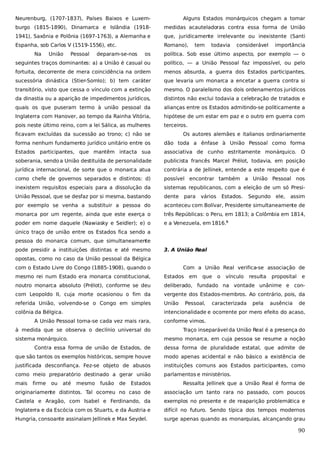 Neurenburg, (1707-1837), Países Baixos e Luxem-

Alguns Estados monárquicos chegam a tomar

burgo (1815-1890), Dinamarca e Islândia (1918-

medidas acauteladoras contra essa forma de União

1941), Saxônia e Polônia (1697-1763), a Alemanha e

que, juridicamente irrelevante ou inexistente (Santi

Espanha, sob Carlos V (1519-1556), etc.

Romano),

Na

União

Pessoal

deparam-se-nos

tem

todavia

considerável

importância

os

política. Sob esse último aspecto, por exemplo — o

seguintes traços dominantes: a) a União é casual ou

político, — a União Pessoal faz impossível, ou pelo

fortuita, decorrente de mera coincidência na ordem

menos absurda, a guerra dos Estados participantes,

sucessória dinástica (Stier-Somlo); b) tem caráter

que levaria um monarca a encetar a guerra contra si

transitório, visto que cessa o vínculo com a extinção

mesmo. O paralelismo dos dois ordenamentos jurídicos

da dinastia ou a aparição de impedimentos jurídicos,

distintos não exclui todavia a celebração de tratados e

quais os que puseram termo à união pessoal da

alianças entre os Estados admitindo-se politicamente a

Inglaterra com Hanover, ao tempo da Rainha Vitória,

hipótese de um estar em paz e o outro em guerra com

pois neste último reino, com a lei Sálica, as mulheres

terceiros.

ficavam excluídas da sucessão ao trono; c) não se

Os autores alemães e italianos ordinariamente

forma nenhum fundamento jurídico unitário entre os

dão toda a ênfase à União Pessoal como forma

Estados participantes, que mantêm intacta sua

associativa de cunho estritamente monárquico. O

soberania, sendo a União destituída de personalidade

publicista francês Marcel Prélot, todavia, em posição

jurídica internacional, de sorte que o monarca atua

contrária a de Jellinek, entende a este respeito que é

como chefe de governos separados e distintos: d)

possível encontrar também a União Pessoal nos

inexistem requisitos especiais para a dissolução da

sistemas republicanos, com a eleição de um só Presi-

União Pessoal, que se desfaz por si mesma, bastando

dente

por exemplo se venha a substituir a pessoa do

aconteceu com Bolívar, Presidente simultaneamente de

monarca por um regente, ainda que este exerça o

três Repúblicas: o Peru, em 1813; a Colômbia em 1814,

poder em nome daquele (Nawiasky e Seidler); e) o

e a Venezuela, em 1816.5

para

vários

Estados.

Segundo ele,

assim

único traço de união entre os Estados fica sendo a
pessoa do monarca comum, que simultaneamente
pode presidir a instituições distintas e até mesmo

3. A União Real

opostas, como no caso da União pessoal da Bélgica
com o Estado Livre do Congo (1885-1908), quando o

Com a União Real verifica-se associação de

mesmo rei num Estado era monarca constitucional,

Estados

noutro monarca absoluto (Prélot), conforme se deu

deliberado, fundado na vontade unânime e con-

com Leopoldo II, cuja morte ocasionou o fim da

vergente dos Estados-membros. Ao contrário, pois, da

referida União, volvendo-se o Congo em simples

União

colônia da Bélgica.

intencionalidade e ocorrente por mero efeito do acaso,

A União Pessoal torna-se cada vez mais rara,
à medida que se observa o declínio universal do
sistema monárquico.

em

que

Pessoal,

o

vínculo

caracterizada

resulta

pela

proposital

ausência

e

de

conforme vimos.
Traço inseparável da União Real é a presença do
mesmo monarca, em cuja pessoa se resume a noção

Contra essa forma de união de Estados, de

dessa forma de pluralidade estatal, que admite de

que são tantos os exemplos históricos, sempre houve

modo apenas acidental e não básico a existência de

justificada desconfiança. Fez-se objeto de abusos

instituições comuns aos Estados participantes, como

como meio preparatório destinado a gerar união

parlamentos e ministérios.

mais

firme

ou

até

mesmo

fusão

de

Estados

Ressalta Jellinek que a União Real é forma de

originariamente distintos. Tal ocorreu no caso de

associação um tanto rara no passado, com poucos

Castela e Aragão, com Isabel e Ferdinando, da

exemplos no presente e de reaparição problemática e

Inglaterra e da Escócia com os Stuarts, e da Áustria e

difícil no futuro. Sendo típica dos tempos modernos

Hungria, consoante assinalam Jellinek e Max Seydel.

surge apenas quando as monarquias, alcançando grau

90

 
