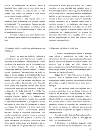 juristas

da

envergadura

de

Hauriou,

Pilotti

e

dissolve-se a União Real por acordo dos Estados

Ranelletti. Com efeito, escreve este último que a

membros ou pela extinção dos tratados, como é

União Real “consiste na união de dois ou mais

freqüente após o término de uma guerra (Ranelletti); 1)

Estados para prover em comum e com órgãos

com a União Real os Estados usualmente estabelecem

comuns determinadas matérias”.

exército e marinha comuns, adotam a mesma política

11

Mais explícito a esse respeito vem a ser

externa e tanto enviam como recebem diplomatas

sobretudo Pilotti, quando nos dá o seguinte conceito

comuns (Ranelletti); m) o soberano, assim como os

de União Real: “Por oposição aos Estados que não

ministros comuns e os diplomatas não atuam na

estão unidos senão na pessoa de seu chefe, a União

categoria de representantes de um só poder, um todo

Real associa os Estados relativamente ao objeto, res

jurídico único, orgânico, acima dos Estados, senão que

de sua atividade comum”.

representam os Estados-membros na unidade da

Como se vê, tais juristas fazem da comunhão

comunhão (Ranelletti); n) as relações entre os dois

dos interesses parte necessária do conceito de União

Estados componentes da União são relações inter-

Real.

nacionais (Georges Scelle).

3.3 Aspectos jurídicos, políticos e administrativos da

3.4 Exemplos históricos de União Real

União Real
O Império Austro-Húngaro oferece o exemplo
Dentre os aspectos jurídicos, políticos e

mais

idôneo

e

significativo

de

União

Real.

O

administrativos da União Real cumpre ressaltar os

compromisso de 1867, de que resultou essa formação

seguintes: a) a União Real, a despeito de seu caráter

política, há suscitado algumas dúvidas de juristas, que

monárquico se assemelha mais à Confederação do

admitem

que

Estados

personalidade internacional, furtando-se assim de certo

participantes nenhuma guerra é possível; c) a defesa

modo àquele quadro já visto de caracterização dessa

comum coobriga os Estados-membros da União em

forma de vinculação de Estados.

à

União

Pessoal;

b)

entre

os

face dos demais Estados; d) a União Real não chega

haja

a

União,

até

1907,

gozado

de

Depois de 1907 até 1918, quando a União se

a constituir novo sujeito de direito: cinge-se a uma

dissolveu após a

Primeira Guerra

Mundial, essa

relação jurídica, não cria portanto novo Estado mas

aparência de sujeito da ordem internacional conferida

apenas uma união de Estados; e) a União Real, não

por muitos ao império Austro-Húngaro, como que se

sendo Estado, não engendra nenhum poder dotado

extingue.

de soberania, a cuja vontade se dobrem os Estados

No caso vertente, observa-se ademais que a

participantes da União (Jellinek); f) a União Real

mesma personalidade era a um tempo Imperador da

abrange

territorialmente

Áustria e Rei da Hungria: como Imperador da Áustria,

contíguos (Georges Scelle); g) a soberania dos

chamava-se Carlos I e como Rei da Hungria, Carlos IV

Estados-membros permanece intacta, conservando-

(Kuechenhoff), ali, portanto, coroa imperial, aqui, coroa

se eles independentes entre si, a despeito do acordo

real, ficando assim a União estritamente reduzida à

que instituí a União Real; h) a União por si mesma

pessoa do monarca. A comunhão por conseqüência se

não elabora leis (Jellinek); i) a União Real exclui

fez apenas na pessoa do soberano, permanecendo

administração

todavia distintos e separados os órgãos ou títulos da

via

de

regra

unitária,

Estados

nacionalidade

própria,

território unitário e economia corporativa, mas

direção suprema.

admite administração comum e economia societária

Exemplo também de União Real na Europa foi a

(Jellinek); j) a União Real, quanto à sua duração, se

que se estabeleceu entre a Suécia e a Noruega, em

supõe permanente ou transitória, cingindo-se neste

1815, com duração até 1905.

último caso à existência de uma dinastia ou ao pe-

A Dinamarca e a Islândia, segundo certos

ríodo de poder de um governante (von Seydel); k)

autores, constituíram por igual exemplo de União Real,

92

 