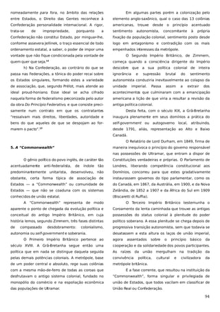 nomeadamente para fora, no âmbito das relações

Em algumas partes porém a colonização pelo

entre Estados, o Direito das Gentes reconhece à

elemento anglo-saxônico, qual o caso das 13 colônias

Confederação personalidade internacional. A rigor,

americanas, trouxe

trata-se

sentimento

de

impropriedade,

porquanto

a

desde

autonomista,

o

princípio

concomitante

acentuado
à

própria

Confederação não constitui Estado, por minguar-lhe,

fixação da população colonial, sentimento posto desde

conforme assevera Jellinek, o traço essencial de todo

logo em antagonismo e contradição com os mais

ordenamento estatal, a saber, o poder de impor uma

empenhados interesses da metrópole.

vontade que não fique condicionada pela vontade de
quem quer que seja.

O Segundo Império Britânico, de Zimmern,
começa quando a consciência dirigente do Império

12

h) Na Confederação, ao contrário do que se

descobre

que a
e

sua

política

supressão

colonial de

passa nas Federações, a tônica do poder recai sobre

ignorância

os Estados singulares, formando estes a variedade

autonomista conduziria inevitavelmente ao colapso da

de associação, que, segundo Prélot, mais atende ao

unidade

ideal proud-honiano. Esse ideal se acha cifrado

acontecimentos que culminaram com a emancipação

naquela forma de federalismo preconizada pelo autor

americana a lição de que viria a resultar a revisão da

da obra Do Princípio Federativo, e que consiste preci-

antiga política colonial.

imperial.

Passa

brutal
assim

do

inteira

a

sentimento
extrair

dos

samente num contrato em que os contratantes

Desta feita, com o século XIX, a Grã-Bretanha

“ressalvam mais direitos, liberdades, autoridade e

inaugura plenamente em seus domínios a prática do

bens do que aqueles de que se despojam ao for-

self-government ou

marem o pacto”.

desde 1791, aliás, representação ao Alto e Baixo

13

autogoverno

local,

atribuindo,

Canadá.
O Relatório de Lord Durham, em 1849, firma de
5. A “Commonwealth”

maneira inequívoca o princípio do governo responsável
nas possessões de Ultramar, que entram a dispor de

O gênio político do povo inglês, de caráter tão
acentuadamente

anti-federalista,

tão

Londres, liberando competência constitucional aos

desenvolveu, não

Domínios, concorreu para que estes gradativamente

obstante, certa forma típica de associação de

instaurassem governos do tipo parlamentar, como os

Estados — a “Commonwealth” ou comunidade de

do Canadá, em 1867, da Austrália, em 1900, e da Nova

Estados — que não se coaduna com os sistemas

Zelândia, de 1852 a 1907 e da África do Sul em 1909

conhecidos de união estatal.

(Biscaretti di Ruffia).

predominantemente unitarista,

A

de

índole

Constituições verdadeiras e próprias. O Parlamento de

“Commonwealth” representa de modo

O Terceiro Império Britânico testemunha o

aparente o ponto de chegada da evolução política e

Coroamento da lenta caminhada que trouxe as antigas

conceitual do antigo Império Britânico, em cuja

possessões do status colonial à plenitude do poder

história lemos, segundo Zimmern, três fases distintas

político soberano. A essa plenitude se chega depois de

de

progressiva transição autonomista, sem que todavia se

compassado

desdobramento:

colonialismo,

autonomia ou self-government e soberania.
O Primeiro Império Britânico pertence ao

desatassem a esta altura os laços de união imperial,
agora

assentados

sobre

o

princípio

básico

da

século XVIII. A Grã-Bretanha segue então uma

cooperação e da solidariedade dos povos participantes.

política que em nada se distingue daquela seguida

As

pelas demais potências coloniais. A metrópole, base

convivência

de um poder central e absoluto, rege suas colônias

metrópole britânica.

raízes

da

união

política,

mergulham na
cultural

e

tradição da

civilizadora

da

com a mesma mão-de-ferro de todas as coroas que

É a fase corrente, que resultou na instituição da

desfrutavam o antigo sistema colonial, fundado no

“Commonwealth”, forma singular e privilegiada de

monopólio do comércio e na espoliação econômica

união de Estados, que todos vacilam em classificar de

das populações de Ultramar.

União Real ou Confederação.

94

 