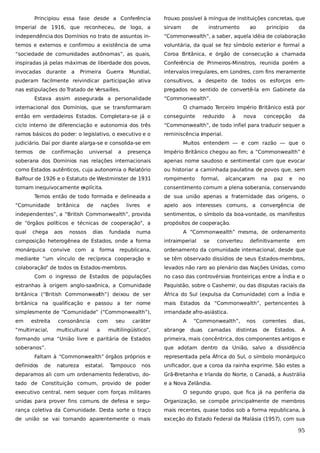 Principiou essa fase desde a Conferência

frouxo possível à míngua de instituições concretas, que

Imperial de 1916, que reconheceu, de logo, a

sirvam

independência dos Domínios no trato de assuntos in-

“Commonwealth”, a saber, aquela idéia de colaboração

ternos e externos e confirmou a existência de uma

voluntária, da qual se fez símbolo exterior e formal a

“sociedade de comunidades autônomas”, as quais,

Coroa Britânica, e órgão de consecução a chamada

inspiradas já pelas máximas de liberdade dos povos,

Conferência de Primeiros-Ministros, reunida porém a

invocadas durante

Mundial,

intervalos irregulares, em Londres, com fins meramente

puderam facilmente reivindicar participação ativa

consultivos, a despeito de todos os esforços em-

nas estipulações do Tratado de Versailles.

pregados no sentido de convertê-la em Gabinete da

a

Primeira

Guerra

Estava assim assegurada a personalidade
internacional dos Domínios, que se transformaram

de

instrumento

ao

princípio

da

“Commonwealth”.
O chamado Terceiro Império Britânico está por

então em verdadeiros Estados. Completara-se já o

conseguinte

ciclo interno de diferenciação e autonomia dos três

“Commonwealth”, de todo infiel para traduzir sequer a

ramos básicos do poder: o legislativo, o executivo e o

reminiscência imperial.

judiciário. Daí por diante alarga-se e consolida-se em
termos

de

confirmação

universal

a

reduzido

à

nova

concepção

da

Muitos entendem — e com razão — que o

presença

Império Britânico chegou ao fim; a “Commonwealth” é

soberana dos Domínios nas relações internacionais

apenas nome saudoso e sentimental com que evocar

como Estados autênticos, cuja autonomia o Relatório

ou historiar a caminhada paulatina de povos que, sem

Balfour de 1926 e o Estatuto de Westminster de 1931

rompimento

tornam inequivocamente e
xplícita.

consentimento comum a plena soberania, conservando

Temos então de todo formada e delineada a
“Comunidade

e

no

de sua união apenas a fraternidade das origens, o
sentimentos, o símbolo da boa-vontade, os manifestos

de “órgãos políticos e técnicas de cooperação”, a

propósitos de cooperação.

nossos

dias

livres

paz

independentes”, a “British Commonwealth”, provida
aos

nações

na

apelo aos interesses comuns, a convergência de

chega

de

alcançaram

e

qual

britânica

formal,

fundada

numa

A “Commonwealth” mesma, de ordenamento

composição heterogênea de Estados, onde a forma

intraimperial

monárquica convive com a

republicana,

ordenamento da comunidade internacional, desde que

mediante “um vínculo de recíproca cooperação e

se têm observado dissídios de seus Estados-membros,

colaboração” de todos os Estados-membros.

levados não raro ao plenário das Nações Unidas, como

forma

se

converteu

definitivamente

em

Com o ingresso de Estados de populações

no caso das controvérsias fronteiriças entre a Índia e o

estranhas à origem anglo-saxônica, a Comunidade

Paquistão, sobre o Cashemir, ou das disputas raciais da

britânica (“British Commonwealth”) deixou de ser

África do Sul (expulsa da Comunidade) com a Índia e

britânica na qualificação e passou a ter nome

mais Estados da “Commonwealth”, pertencentes à

simplesmente de “Comunidade” (“Commonwealth”),

irmandade afro-asiástica.

em

estreita

“multirracial,

consonância
multicultural

com
a

seu

caráter

multilingüístico”,

A
abrange

“Commonwealth”,
duas

nos

camadas distintas

correntes
de

dias,

Estados.

A

formando uma “União livre e paritária de Estados

primeira, mais concêntrica, dos componentes antigos e

soberanos”.

que adotam dentro da União, salvo a dissidência

Faltam à “Commonwealth” órgãos próprios e
definidos

de

natureza

estatal.

Tampouco

representada pela África do Sul, o símbolo monárquico

nos

unificador, que a coroa da rainha exprime. São estes a

deparamos ali com um ordenamento federativo, do-

Grã-Bretanha e Irlanda do Norte, o Canadá, a Austrália

tado de Constituição comum, provido de poder

e a Nova Zelândia.

executivo central, nem sequer com forças militares

O segundo grupo, que fica já na periferia da

unidas para prover fins comuns de defesa e segu-

Organização, se compõe principalmente de membros

rança coletiva da Comunidade. Desta sorte o traço

mais recentes, quase todos sob a forma republicana, à

de união se vai tornando aparentemente o mais

exceção do Estado Federal da Malásia (1957), com sua

95

 