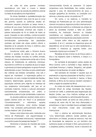 Ao

cabo

reacendeu-se

de

com

duas

toda

a

guerras

mundiais,

crueza

o

internacionalista francês ao asseverar: “O regime

debate

comportava certa flexibilidade. Seu caráter variava

contraditório acerca da solução do problema colonial

segundo o grau de desenvolvimento do povo, a

na idade de decadência do imperialismo.

situação geográfica do território, as condições eco-

Os lemas liberdade e autodeterminação dos

nômicas, e diversas outras circunstâncias”.18

povos nunca estiveram mais vivos do que no curso
das

guerras, quando as

aliadas ali-

distingue do Protetorado por ser uma administração

mentavam naqueles princípios as bases morais e

colonial vinculada ao organismo jurídico internacional e

jurídicas de sua causa. Fizeram-se então dramáticos

estar plenamente explícita e confessada nos artigos do

apelos à solidariedade universal das nações e

pacto da sociedade mundial a idéia do caráter

solenes declarações de fé no direito de todos os

transitório

povos. Cessados os dois conflitos, criaram-se porém

mandatários

situações embaraçosas e irrevogáveis no campo das

subseqüente emancipação das populações coloniais.

reivindicações

potências

Em suma, e na essência, o mandato se

autonomistas

das

da
um

instituição.
magistério

Exercem
político

os

Estados

colimando

a

populações

Cumpre enfim referir as três espécies de

mantidas até então sob status político inferior e

mandatos: A, B e C, variando os respectivos graus de

dispostas já às soluções de força e violência, para

dependência, de tal sorte que na série estabelecida o

abolir de vez o sistema colonial.

mandato

Suscitou-se então após a Primeira Guerra

C

implicava

já,

segundo

Scelle,

uma

“anexação colonial pura e simples”.

19

Mundial a questão do destino que se daria às

Mandatos do tipo A foram os de França sobre a

colônias dos Estados vencidos no conflito armado.

Síria e da Inglaterra sobre a Palestina, o Iraque e a

Transferi-las pura e simplesmente ainda sob a forma

Transjordânia.

clássica de Protetorado às potências vitoriosas,

Os mandatos B abrangeram vastas seções da

equivaleria a confirmar as suspeitas de que os largos

África Central, como o Camarões e Togo, debaixo da

e generosos princípios apregoados na guerra ficariam

autoridade francesa e inglesa, Tanganica, sob gestão

deslembrados na paz. Concebeu-se pois a destinação

inglesa e Urungi-Ruanda, em poder da Bélgica.

das colônias aos Estados vencedores, mas sob o

São exemplos do mandato C aqueles que se

regime de “mandatos”. A organização política in-

estenderam a algumas possessões do Pacífico, como a

ternacional, no caso a antiga Sociedade das Nações,

Nova Guiné, entregue à Austrália e Samoa, à Nova

investiria determinados governos na tutela das

Zelândia. A África do Sul exerceu também mandato C

populações coloniais para regê-las no interesse de

sobre a região do sudoeste da África.

sua

progressiva

emancipação, até

as

As uniões de tutela não desapareceram com a

condições materiais, morais e culturais estivessem

extinção oficial da antiga Sociedade das Nações,

suficientemente

a

ocorrida em 1946, e substituída pela Organização das

capacitá-las à plena fruição da liberdade e soberania.

Nações Unidas, que criou instituto análogo ao dos

amadurecidas,

que

em

ali

ordem

As grandes potências recebiam desta sorte o

mandatos: o trusteeship ou administração fiduciária.

espólio colonial como um “ônus” e se prestavam
“humanitariamente”
coletividades

a

administrar

territoriais,

como

Segundo Scelle, do ponto de vista jurídico, a

aquelas

lembra

mudança de nome não foi das mais afortunadas e

Georges

proveitosas e a rigor o mandato levava vantagem sobre

Scelle, “nas condições particularmente difíceis do

o

novo

instrumento

mundo moderno” (Art. 22 do Pacto).

criado

pela

comunidade

internacional.

Estava, como disse esse autor, instituída uma

Com o sistema de administração fiduciária,

“forma de Protetorado”, sob regulamentação e

“uma determinada potência recebe poderes para

controle da comunidade internacional, “representada

administrar um Estado, privado do exercício, mas não

na ocorrência pela Sociedade das Nações”.

da titularidade da soberania, ou um território não

17

Pertinente à natureza do mandato são ainda
insubstituíveis

as

palavras

do

insigne

autônomo (quase um Estado in fieri), para promover aí
o progresso político, econômico, social e educativo do

98

 