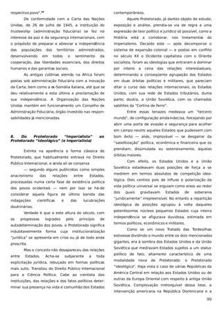 respectivo povo”.20

contemporâneos.

De conformidade com a Carta das Nações

Aquele Protetorado, já dantes objeto de estudo,

Unidas, de 26 de julho de 1945, a instituição do

exposição e análise, prendia-se via de regra a uma

trusteeship (administração fiduciária) se fez no

expressão de teor político e jurídico só possível, como a

interesse da paz e da segurança internacionais, com

História

o propósito de preparar e abreviar a independência

imperialismo. Decaído este — após decompor-se o

das

sistema de expansão colonial — e postos em conflito

populações

desenvolvendo

dos
em

territórios
todos

o

administrados,
sentimento

está

a

corroborar,

nos

lineamentos

do

da

no século XX o Ocidente capitalista com o Oriente

cooperação, das liberdades essenciais, dos direitos

socialista, foram as ideologias que entraram a dominar

humanos e das garantias sociais.

por

inteiro

a

cena

das

relações

interestaduais,

As antigas colônias alemãs na África foram

determinando a conseqüente agrupação dos Estados

postas sob administração fiduciária com a inovação

em duas órbitas políticas e militares, que pareciam

da Carta, bem como a e
x-Somália italiana, até que se

ditar o curso das relações internacionais; os Estados

deu relativamente a esta última a proclamação de

Unidos, com sua rede de Estados tributários, duma

sua independência. A

parte; doutra, a União Soviética, com os chamados

Organização das Nações

Unidas mantém em funcionamento um Conselho de

satélites da “Cortina de Ferro”.

Administração Fiduciária, órgão investido nas responsabilidades já mencionadas.

Entre essas tenazes medeava um “terceiro
mundo”, de configuração ainda indecisa, forcejando por
abrir uma porta de evasão e segurança para acolher
em campo neutro aqueles Estados que pudessem com

8.
Do
Protetorado
“Imperialista”
Protetorado “Ideológico” (e Imperialista)

ao

“satelitização” política, econômica e financeira que os

Extinta na aparência a forma clássica de
Protetorado, que habitualmente entrava no Direito
Público Internacional, e ainda ali se conserva
— segundo alguns publicistas como simples
anacronismo

das

relações

entre

Estados,

processadas numa certa fase de existência política
dos povos ocidentais — nem por isso se há-de
considerar aquela figura de último banida das
indagações

científicas

e

das

lucubrações

doutrinárias.
Verdade é que a esta altura do século, com
os

progressos

logrados

pelo

princípio

de

autodeterminação dos povos, o Protetorado significa
indubitavelmente

forma

cuja

institucionalização

“jurídica” se apresenta em crise ou já de todo anda
proscrita.
Mas o conceito não desapareceu das relações
entre

Estados.

Acha-se

subjacente

a

bom êxito — aliás, improvável — se desgarrar da

toda

explicitação jurídica, rebuçado em formas políticas
mais sutis. Transitou do Direito Público Internacional
para a Ciência Política. Cabe ao cientista das
instituições, das relações e dos fatos políticos determinar sua presença na vida e comunhão dos Estados

prendiam, dissimulada ou ostensivamente, àquelas
órbitas maiores.
Com efeito, os Estados Unidos e a União
Soviética estadeavam duas posições de força a se
medirem em termos absolutos de competição ideológica. Dois centros pois de influxo e polarização da
vida política universal se erguiam como eixos ao redor
dos

quais

gravitavam

Estados

de

soberania

“juridicamente” irrepreensível. No entanto a repartição
ideológica de posições agrupou à volta daqueles
potentíssimos núcleos pequenos Estados cuja inteira
independência se afigurava duvidosa, estimada em
termos políticos, econômicos e militares.
Como se um novo Tratado das Tordesilhas
estivesse dividindo o mundo entre os dois mencionados
gigantes, era à sombra dos Estados Unidos e da União
Soviética que medravam Estados sujeitos a um status
político de fato, altamente característico de uma
modalidade

nova

de

Protetorado:

o

Protetorado

“ideológico”. Haja vista o caso de várias Repúblicas da
América Central em relação aos Estados Unidos ou de
outras da Europa Oriental com respeito à antiga União
Soviética. Comprovação irretorquível dessa tese, a
intervenção americana na República Dominicana e a

99

 