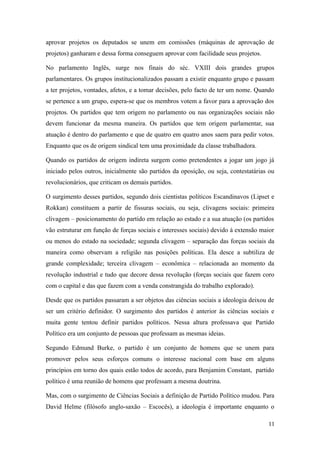 aprovar projetos os deputados se unem em comissões (máquinas de aprovação de
projetos) ganharam e dessa forma conseguem aprovar com facilidade seus projetos.
No parlamento Inglês, surge nos finais do séc. VXIII dois grandes grupos
parlamentares. Os grupos institucionalizados passam a existir enquanto grupo e passam
a ter projetos, vontades, afetos, e a tomar decisões, pelo facto de ter um nome. Quando
se pertence a um grupo, espera-se que os membros votem a favor para a aprovação dos
projetos. Os partidos que tem origem no parlamento ou nas organizações sociais não
devem funcionar da mesma maneira. Os partidos que tem origem parlamentar, sua
atuação é dentro do parlamento e que de quatro em quatro anos saem para pedir votos.
Enquanto que os de origem sindical tem uma proximidade da classe trabalhadora.
Quando os partidos de origem indireta surgem como pretendentes a jogar um jogo já
iniciado pelos outros, inicialmente são partidos da oposição, ou seja, contestatárias ou
revolucionários, que criticam os demais partidos.
O surgimento desses partidos, segundo dois cientistas políticos Escandinavos (Lipset e
Rokkan) constituem a partir de fissuras sociais, ou seja, clivagens sociais: primeira
clivagem – posicionamento do partido em relação ao estado e a sua atuação (os partidos
vão estruturar em função de forças sociais e interesses sociais) devido à extensão maior
ou menos do estado na sociedade; segunda clivagem – separação das forças sociais da
maneira como observam a religião nas posições políticas. Ela desce a subtiliza de
grande complexidade; terceira clivagem – econômica – relacionada ao momento da
revolução industrial e tudo que decore dessa revolução (forças sociais que fazem coro
com o capital e das que fazem com a venda constrangida do trabalho explorado).
Desde que os partidos passaram a ser objetos das ciências sociais a ideologia deixou de
ser um critério definidor. O surgimento dos partidos é anterior às ciências sociais e
muita gente tentou definir partidos políticos. Nessa altura professava que Partido
Político era um conjunto de pessoas que professam as mesmas ideias.
Segundo Edmund Burke, o partido é um conjunto de homens que se unem para
promover pelos seus esforços comuns o interesse nacional com base em alguns
princípios em torno dos quais estão todos de acordo, para Benjamim Constant, partido
político é uma reunião de homens que professam a mesma doutrina.
Mas, com o surgimento de Ciências Sociais a definição de Partido Político mudou. Para
David Helme (filósofo anglo-saxão – Escocês), a ideologia é importante enquanto o
11

 