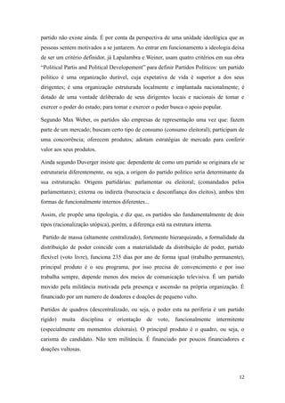 partido não existe ainda. É por conta da perspectiva de uma unidade ideológica que as
pessoas sentem motivados a se juntarem. Ao entrar em funcionamento a ideologia deixa
de ser um critério definidor, já Lapalambra e Weiner, usam quatro critérios em sua obra
“Political Partis and Political Developement” para definir Partidos Políticos: um partido
politico é uma organização durável, cuja expetativa de vida é superior a dos seus
dirigentes; é uma organização estruturada localmente e implantada nacionalmente; é
dotado de uma vontade deliberado de seus dirigentes locais e nacionais de tomar e
exercer o poder do estado; para tomar e exercer o poder busca o apoio popular.
Segundo Max Weber, os partidos são empresas de representação uma vez que: fazem
parte de um mercado; buscam certo tipo de consumo (consumo eleitoral); participam de
uma concorrência; oferecem produtos; adotam estratégias de mercado para conferir
valor aos seus produtos.
Ainda segundo Duverger insiste que: dependente de como um partido se originara ele se
estruturaria diferentemente, ou seja, a origem do partido politico seria determinante da
sua estruturação. Origens partidárias: parlamentar ou eleitoral; (comandados pelos
parlamentares); externa ou indireta (burocracia e desconfiança dos eleitos), ambos têm
formas de funcionalmente internos diferentes...
Assim, ele propõe uma tipologia, e diz que, os partidos são fundamentalmente de dois
tipos (racionalização utópica), porém, a diferença está na estrutura interna.
Partido de massa (altamente centralizado), fortemente hierarquizado, a formalidade da
distribuição de poder coincide com a materialidade da distribuição de poder, partido
flexível (voto livre), funciona 235 dias por ano de forma igual (trabalho permanente),
principal produto é o seu programa, por isso precisa de convencimento e por isso
trabalha sempre, depende menos dos meios de comunicação televisiva. É um partido
movido pela militância motivada pela presença e ascensão na própria organização. É
financiado por um numero de doadores e doações de pequeno vulto.
Partidos de quadros (descentralizado, ou seja, o poder esta na periferia é um partido
rígido) muita disciplina e orientação de voto, funcionalmente intermitente
(especialmente em momentos eleitorais). O principal produto é o quadro, ou seja, o
carisma do candidato. Não tem militância. É financiado por poucos financiadores e
doações vultosas.

12

 