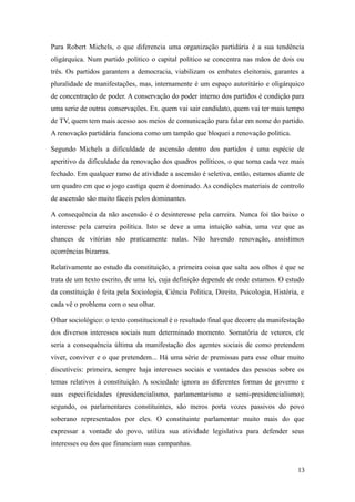 Para Robert Michels, o que diferencia uma organização partidária é a sua tendência
oligárquica. Num partido político o capital político se concentra nas mãos de dois ou
três. Os partidos garantem a democracia, viabilizam os embates eleitorais, garantes a
pluralidade de manifestações, mas, internamente é um espaço autoritário e oligárquico
de concentração de poder. A conservação do poder interno dos partidos é condição para
uma serie de outras conservações. Ex. quem vai sair candidato, quem vai ter mais tempo
de TV, quem tem mais acesso aos meios de comunicação para falar em nome do partido.
A renovação partidária funciona como um tampão que bloquei a renovação politica.
Segundo Michels a dificuldade de ascensão dentro dos partidos é uma espécie de
aperitivo da dificuldade da renovação dos quadros políticos, o que torna cada vez mais
fechado. Em qualquer ramo de atividade a ascensão é seletiva, então, estamos diante de
um quadro em que o jogo castiga quem é dominado. As condições materiais de controlo
de ascensão são muito fáceis pelos dominantes.
A consequência da não ascensão é o desinteresse pela carreira. Nunca foi tão baixo o
interesse pela carreira política. Isto se deve a uma intuição sabia, uma vez que as
chances de vitórias são praticamente nulas. Não havendo renovação, assistimos
ocorrências bizarras.
Relativamente ao estudo da constituição, a primeira coisa que salta aos olhos é que se
trata de um texto escrito, de uma lei, cuja definição depende de onde estamos. O estudo
da constituição é feita pela Sociologia, Ciência Politica, Direito, Psicologia, História, e
cada vê o problema com o seu olhar.
Olhar sociológico: o texto constitucional é o resultado final que decorre da manifestação
dos diversos interesses sociais num determinado momento. Somatória de vetores, ele
seria a consequência última da manifestação dos agentes sociais de como pretendem
viver, conviver e o que pretendem... Há uma série de premissas para esse olhar muito
discutíveis: primeira, sempre haja interesses sociais e vontades das pessoas sobre os
temas relativos à constituição. A sociedade ignora as diferentes formas de governo e
suas especificidades (presidencialismo, parlamentarismo e semi-presidencialismo);
segundo, os parlamentares constituintes, são meros porta vozes passivos do povo
soberano representados por eles. O constituinte parlamentar muito mais do que
expressar a vontade do povo, utiliza sua atividade legislativa para defender seus
interesses ou dos que financiam suas campanhas.

13

 