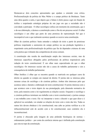 Destacam-se dois conceitos apresentados que ajudam a entender essa critica.
Profissionalização da politica de Max Weber e o campo politico de Bordeaux. Tanto
uma ideia quanto a outra, é que depois que o fulano é eleito passa a agir em função de
troféus e respeitando estratégia próprias de um jogo em que a sociedade não é
convidada a participar. O olhar sociológico enfoca um momento da constituição, que é
o da sua elaboração, e destaca a constituição como o fim de um processo social. O olhar
sociológico é um olhar que parte de uma premissa de representação fiel que é
incompatível com o que realmente acontece quando se escreve uma constituição.
Olhar do cientista político: basta entender a redação do texto a partir de premissas
politicas respeitando a autonomia do campo politico na sua produção legislativa e
respeitando certa profissionalização da politica que faz de deputados criaturas de uma
certa pratica que é distante das competências do senso comum.
A constituição não resulta da manifestação ampla dos interesses sociais, mas de
interesses específicos abrigados pelos profissionais da politica responsáveis pela
redação do texto constitucional. É um olhar mais especializado do que o olhar
sociológico. Os interesses sociais não são a causa do trabalho parlamentar e sim a
consequência do trabalho parlamentar.
Olhar Jurídico: é olhar que se encontra quando se matricula em qualquer curso de
direito ou quando se compra um manual de direito. O jurista não se interessa pelas
mesmas coisas do sociólogo e do cientista político. Ambos têm interesses pelo que
acontece antes e durante a elaboração do texto constitucional. O jurista interessa com o
que acontece com o texto depois da sua promulgação, pela dimensão normativa do
texto, pela maneira como a lei regulamenta as relações sociais. Enquanto o sociólogo e
o cientista políticos terminam seu trabalho com o texto constitucional, o jurista começa
o seu trabalho com o texto. Ele vai interpretar o texto e discutir o que quer dizer e é
aplicável na sociedade, vai estudar as relações do texto com o resto das leis. Todas as
outras leis devem obedecer à lei constitucional, mas cabe ao jurista verificar se a lei
infraconstitucional está de acordo com a lei constitucional, caso contrário ela é
inconstitucional.
O jurista é obcecado pela imagem de uma pirâmide hierárquica de normas –
ordenamento jurídico – por conta da coerência interna que é definida pela constituição
que esta no topo da constituição.

14

 