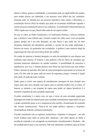 Quinto e último, quanto a estabilidade: a constituição pode ser rígida (difícil de mudar),
para mudar precisa ser submetida a um processo mais difícil das leis ordinárias.
Somente pode ser alterada por um processo legislativo mais solene e dificultoso, é,
constituição flexível (fácil de mudar), que pode ser livremente modificada segundo o
mesmo processo estabelecido para as leis ordinárias. A constituição Federal brasileira de
1998 é rígida uma vez que, Brasil tinha saído de um regime militar.
No que se refere ao Poder Constituinte e as Instituições Políticas, é preciso enfatizar
que, a politica é uma reflexão que o homem sempre fez sobre como viver em grandes
grupos, porque ele é um ente desejante, ou seja, busca o que ainda faz. Os bens
desejados raramente são abundantes, portanto, o sucesso de uns acaba implicando o
fracasso de outros. As pretensões são excludentes. A politica é uma tentativa frágil de
organização da vida e da convivência dentro do conflito.
No estado de natureza o homem desejante vai atrás da satisfação de seus desejos sem
nenhuma regra anterior. O homem é uma potência vital em busca de satisfação que
encontra potenciais obstáculos no sentido contrário. A possibilidade de insucesso é
significativa, por isso, o homem procura uma forma de convivência que seja melhor.
Então o homem de antemão, abre mão de certas prerrogativas para poder ter certezas de
outra. Ele abre mão de quase tudo em nome da segurança, porque o homem é regido
pelo medo. O medo da morte violenta.
Então, passa a existir uma espécie de entendimento, passagem de uma situação sem
regras, para uma nova situação com regras, para se entender melhor com os outros. O
homem se submete a um conjunto de regras para poder ter alguns benefícios é o
momento originário de uma sociedade organizada.
O poder constituinte é o marco zero, ou seja, o início de uma sociedade organizada
(passagem do estado de natureza para uma sociedade minimamente organizada), em que
o poder constituinte passa a ser o responsável pela escolha e formalização do conteúdo
das normas constitucionais. Trata-se de um poder político, supremo e originário,
encarregado de elaborar a primeira constituição.
O poder constituinte tem as seguintes caraterísticas: originário oi inaugural - por não
existir nenhum outro antes ou acima dele; autônomo - por caber apenas ao titular a
escolha do conteúdo a ser consagrado na constituição; incondicionado e ilimitado – não
há condição prévia para o seu exercício. Não está submetida a nenhuma regra de forma
16

 