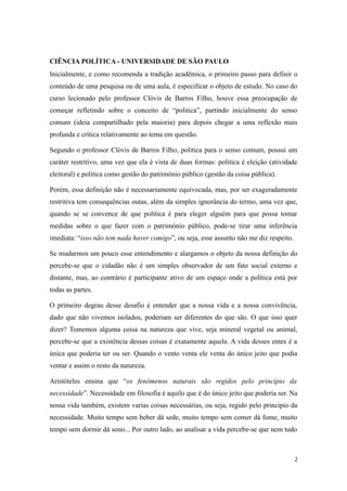 CIÊNCIA POLÍTICA - UNIVERSIDADE DE SÃO PAULO
Inicialmente, e como recomenda a tradição acadêmica, o primeiro passo para definir o
conteúdo de uma pesquisa ou de uma aula, é especificar o objeto de estudo. No caso do
curso lecionado pelo professor Clóvis de Barros Filho, houve essa preocupação de
começar refletindo sobre o conceito de “politica”, partindo inicialmente do senso
comum (ideia compartilhado pela maioria) para depois chegar a uma reflexão mais
profunda e crítica relativamente ao tema em questão.
Segundo o professor Clóvis de Barros Filho, politica para o senso comum, possui um
caráter restritivo, uma vez que ela é vista de duas formas: politica é eleição (atividade
eleitoral) e politica como gestão do património público (gestão da coisa pública).
Porém, essa definição não é necessariamente equivocada, mas, por ser exageradamente
restritiva tem consequências outas, além da simples ignorância do termo, uma vez que,
quando se se convence de que politica é para eleger alguém para que possa tomar
medidas sobre o que fazer com o património público, pode-se tirar uma inferência
imediata: “isso não tem nada haver comigo”, ou seja, esse assunto não me diz respeito.
Se mudarmos um pouco esse entendimento e alargamos o objeto da nossa definição do
percebe-se que o cidadão não é um simples observador de um fato social externo e
distante, mas, ao contrário é participante ativo de um espaço onde a política está por
todas as partes.
O primeiro degrau desse desafio é entender que a nossa vida e a nossa convivência,
dado que não vivemos isolados, poderiam ser diferentes do que são. O que isso quer
dizer? Tomemos alguma coisa na natureza que vive, seja mineral vegetal ou animal,
percebe-se que a existência dessas coisas é exatamente aquela. A vida desses entes é a
única que poderia ter ou ser. Quando o vento venta ele venta do único jeito que podia
ventar e assim o resto da natureza.
Aristóteles ensina que “os fenômenos naturais são regidos pelo princípio da
necessidade”. Necessidade em filosofia é aquilo que é do único jeito que poderia ser. Na
nossa vida também, existem varias coisas necessárias, ou seja, regido pelo principio da
necessidade. Muito tempo sem beber dá sede, muito tempo sem comer dá fome, muito
tempo sem dormir dá sono... Por outro lado, ao analisar a vida percebe-se que nem tudo

2

 