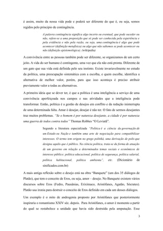 é assim, muito da nossa vida pode e poderá ser diferente do que é, ou seja, somos
regidos pelo principio de contingência.
A palavra contingência significa algo incerto ou eventual, que pode suceder ou
não, refere-se a uma proposição que só pode ser conhecida pela experiência e
pela evidência e não pela razão, ou seja, uma contingência é algo que pode
acontecer (definição metafísica) ou algo que não sabemos se pode acontecer ou
não (definição epistemológica). (wikipedia)

A convivência entre as pessoas também pode ser diferente, se organizamos de um certo
jeito. A vida do ser humano é contingente, uma vez que ela não está pronta. Diferente de
um gato que sua vida está definida pelo seu instinto. Existe invariavelmente no estudo
da política, uma preocupação sistemática com a escolha, e quem escolhe, identifica a
alternativa de melhor valor, porém, para que isso aconteça é preciso atribuir
previamente valor a todas as alternativas.
A primeira ideia que se dever ter, é que a política é uma inteligência a serviço de uma
convivência aperfeiçoada nos campos e nas atividades que a inteligência pode
transformar. Então, política é a gestão de desejos em conflito e da redução ininterrupta
de uma determinada falta. Amar é desejar, desejar é não ter. O fato de sermos desejantes
traz muitos problemas. “Se o homem é por natureza desejante, a cidade é por natureza
uma guerra de todos contra todos” Thomas Robbes “O Leviatã”.
Segundo a literatura especializada “Política é a ciência da governação de
um Estado ou Nação e também uma arte de negociação para compatibilizar
interesses. O termo tem origem no grego politiká, uma derivação de polis que
designa aquilo que é público. Na ciência política, trata-se da forma de atuação
de um governo em relação a determinados temas sociais e econômicos de
interesse público: política educacional, política de segurança, política salarial,
política

habitacional,

política

ambienta”,

etc.

(Dicionário

de

sinificados.com.br)
A mais antiga reflexão sobre o desejo está na obra “Banquete” (um dos 35 diálogos de
Platão), que tem o conceito de Eros, ou seja, amor – desejo. No Banquete existem vários
discursos sobre Eros (Fedro, Pausânias, Erixímaco, Aristófanes, Agatão, Sócrates).
Platão usa ironia para destruir o conceito de Eros definido em cada um desses diálogos.
Um exemplo é o mito de androgenia proposto por Aristófanes que posteriormente
inspiraria o romantismo XXIV séc. depois. Para Aristófanes, o amor é momento a partir
do qual se restabelece a unidade que havia sido destruída pela amputação. Esse
3

 
