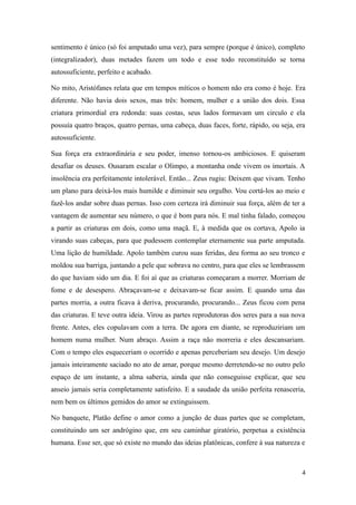 sentimento é único (só foi amputado uma vez), para sempre (porque é único), completo
(integralizador), duas metades fazem um todo e esse todo reconstituído se torna
autossuficiente, perfeito e acabado.
No mito, Aristófanes relata que em tempos míticos o homem não era como é hoje. Era
diferente. Não havia dois sexos, mas três: homem, mulher e a união dos dois. Essa
criatura primordial era redonda: suas costas, seus lados formavam um circulo e ela
possuía quatro braços, quatro pernas, uma cabeça, duas faces, forte, rápido, ou seja, era
autossuficiente.
Sua força era extraordinária e seu poder, imenso tornou-os ambiciosos. E quiseram
desafiar os deuses. Ousaram escalar o Olimpo, a montanha onde vivem os imortais. A
insolência era perfeitamente intolerável. Então... Zeus rugiu: Deixem que vivam. Tenho
um plano para deixá-los mais humilde e diminuir seu orgulho. Vou cortá-los ao meio e
fazê-los andar sobre duas pernas. Isso com certeza irá diminuir sua força, além de ter a
vantagem de aumentar seu número, o que é bom para nós. E mal tinha falado, começou
a partir as criaturas em dois, como uma maçã. E, à medida que os cortava, Apolo ia
virando suas cabeças, para que pudessem contemplar eternamente sua parte amputada.
Uma lição de humildade. Apolo também curou suas feridas, deu forma ao seu tronco e
moldou sua barriga, juntando a pele que sobrava no centro, para que eles se lembrassem
do que haviam sido um dia. E foi aí que as criaturas começaram a morrer. Morriam de
fome e de desespero. Abraçavam-se e deixavam-se ficar assim. E quando uma das
partes morria, a outra ficava à deriva, procurando, procurando... Zeus ficou com pena
das criaturas. E teve outra ideia. Virou as partes reprodutoras dos seres para a sua nova
frente. Antes, eles copulavam com a terra. De agora em diante, se reproduziriam um
homem numa mulher. Num abraço. Assim a raça não morreria e eles descansariam.
Com o tempo eles esqueceriam o ocorrido e apenas perceberiam seu desejo. Um desejo
jamais inteiramente saciado no ato de amar, porque mesmo derretendo-se no outro pelo
espaço de um instante, a alma saberia, ainda que não conseguisse explicar, que seu
anseio jamais seria completamente satisfeito. E a saudade da união perfeita renasceria,
nem bem os últimos gemidos do amor se extinguissem.
No banquete, Platão define o amor como a junção de duas partes que se completam,
constituindo um ser andrógino que, em seu caminhar giratório, perpetua a existência
humana. Esse ser, que só existe no mundo das ideias platônicas, confere à sua natureza e

4

 