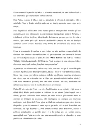 forma uma espécie peculiar de beleza: a beleza da completude, do todo indissociável, e
não uma beleza que simplesmente imita a natureza.
Para Platão, o desejo é falta, o que nos caracteriza é a busca da satisfação e não a
satisfação. Todo o desejo satisfeito deixa de ser desejo, para dar lugar a um novo
desejo...
Mas, na prática a política tem como matéria prima a interação entre homens que são
desejantes, por isso, interessados e com interesses incompatíveis entre si. Portanto, o
trabalho da politica, implica a identificação do interesse que esta por trás de toda a
decisão, que temos para agir. Torna-se problemática porque na hora de interagir
acabamos usando nossos discursos como forma de ocultamente dos nossos reais
interesses.
Existe a necessidade de analisar o que é dito, ou seja, analisar a materialidade do
discurso. Esse trabalho é necessário toda a vez que deparamos com tomadas de decisão
que envolve alguma relação de poder. Na obra “Além do Bem e do Mal” de Friedrich
Wilhelm Nietzsche, parágrafo. 289 lê-se que “toda a palavra é uma máscara, todo o
discurso é uma fraude, toda a filosofia é uma pantomima”.
A gênese de um discurso não está no que é dito, mas está no que é escondido pelo
discurso. A política parte de um pressuposto, de que é possível viver de forma diferente.
Nossa vida e nossa convivência podem ou poderão ser diferente e por isso precisamos
dos valores, que são referencias para a vida e para a convivência (privada e pública).
Sem essas referências (valores) não tem como escolher. Por isso, precisamos ter
referencias e ideais na hora da escolha dos nossos governantes.
Platão, IV séc. antes de Cristo – na obra República (em grego politeia) – fala sobre a
cidade ideal. Platão queria resolver o problema de seu tempo. Como impedir que a
cidade, que não vivia mais numa tradição por todos aceita e que submetia todas as
disputas ao princípio da discussão, não naufragasse na anarquia dos interesses
particulares e da dispersão? Como salvar a cidade da confusão em que estava imersa,
chegando a ponto de condenar à morte aquele que tinha sido o farol da verdade nas
discussões, ou seja, Sócrates? A obra contém diversos temas filosóficos, sociais e
políticos entrelaçados. A questão chave é a da justiça em seu sentido amplo,
oportunidade que Platão aproveita para tecer comentários sobre a educação e o tema
genérico do conhecimento das coisas.
5

 