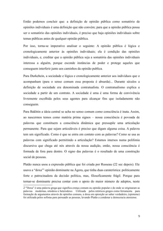 Então podemos concluir que: a definição de opinião pública como somatório de
opiniões individuais é uma definição que não convém; para que a opinião pública possa
ser o somatório das opiniões individuais, é preciso que haja opiniões individuais sobre
temas públicas antes de qualquer opinião pública.
Por isso, torna-se imperativo analisar o seguinte: A opinião pública é lógica e
cronologicamente anterior às opiniões individuais; ela é condição das opiniões
individuais, e, creditar que a opinião pública seja a somatória das opiniões individuais
interessa a alguém, porque esconde instâncias de poder e protege aqueles que
conseguem interferir junto aos caminhos da opinião publica.
Para Durkehein, a sociedade e lógica e cronologicamente anterior aos indivíduos que o
acompanham (para o senso comum essa proposta é absurda)... Durante séculos a
definição de sociedade era denominada contratualista. O contratualismo explica a
sociedade a partir de um contrato. A sociedade é uma é uma forma de convivência
livremente escolhida pelos seus agentes para alcançar fins que isoladamente não
conseguem.
Para Bakhtin a ideia central se acha no senso comum como consciência é inata. Assim,
ao nascermos temos como matéria prima signos – nossa consciência é povoada de
palavras que constituem a consciência dinâmica que pressupõe uma articulação
permanente. Para que sejam articuláveis é preciso que digam alguma coisa. A palavra
tem um significado. Como é que se entra em contato com as palavras? Como se usa as
palavras com significado permitindo a articulação? Estamos imersos numa polifonia
discursiva que chega até nós através da nossa audição, então, nossa consciência é
formada de fora para dentro. O signo das palavras é o resultado de uma construção
social de pessoas.
Platão nunca usou a expressão pública que foi criada por Russeau (22 sec depois). Ele
usava a “doxa2” opinião dominante na Ágora, que tinha duas caraterística: politicamente
forte e patrocinadora da decisão política, mas, filosoficamente frágil. Porque para
tornar-se dominante precisa contar com o apoio do maior número de adeptos, neste
2 “Doxa” é uma palavra grega que significa crença comum ou opinião popular e de onde se originaram as
palavras modernas, ortodoxo e heterodoxo. Utilizada pelos retóricos gregos como ferramenta para
formação de argumentos através de opiniões comuns, a doxa em oposição ao saber verdadeiro, (episteme)
foi utilizada pelos sofistas para persuadir as pessoas, levando Platão a condenar a democracia ateniense.

9

 