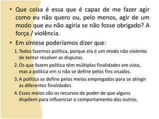 • Que coisa é essa que é capaz de me fazer agir
como eu não quero ou, pelo menos, agir de um
modo que eu não agiria se não fosse obrigado? A
força / violência.
• Em síntese poderíamos dizer que:
1.Todos fazemos política, porque ela é um modo não violento
de tentar resolver as disputas.
2.Os que fazem política têm múltiplas finalidades em vista,
mas a política em si não se define pelos fins visados.
3.A política se define pelos meios empregados para se atingir
as diferentes finalidades.
4.Esses meios são os recursos de poder de que alguns
dispõem para influenciar o comportamento dos outros.
 