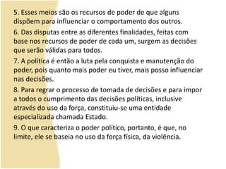 5. Esses meios são os recursos de poder de que alguns
dispõem para influenciar o comportamento dos outros.
6. Das disputas entre as diferentes finalidades, feitas com
base nos recursos de poder de cada um, surgem as decisões
que serão válidas para todos.
7. A política é então a luta pela conquista e manutenção do
poder, pois quanto mais poder eu tiver, mais posso influenciar
nas decisões.
8. Para regrar o processo de tomada de decisões e para impor
a todos o cumprimento das decisões políticas, inclusive
através do uso da força, constituiu-se uma entidade
especializada chamada Estado.
9. O que caracteriza o poder político, portanto, é que, no
limite, ele se baseia no uso da força física, da violência.
 