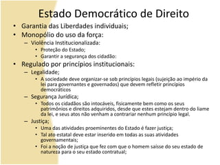 Estado Democrático de Direito
• Garantia das Liberdades individuais;
• Monopólio do uso da força:
– Violência Institucionalizada:
• Proteção do Estado;
• Garantir a segurança dos cidadão:
• Regulado por princípios institucionais:
– Legalidade;
• A sociedade deve organizar-se sob princípios legais (sujeição ao império da
lei para governantes e governados) que devem refletir princípios
democráticos
– Segurança Jurídica;
• Todos os cidadãos são intocáveis, fisicamente bem como os seus
patrimônios e direitos adquiridos, desde que estes estejam dentro do liame
da lei, e seus atos não venham a contrariar nenhum princípio legal.
– Justiça;
• Uma das atividades proeminentes do Estado é fazer justiça;
• Tal ato estatal deve estar inserido em todas as suas atividades
governamentais;
• Foi a noção de justiça que fez com que o homem saísse do seu estado de
natureza para o seu estado contratual;
 