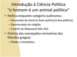 Introdução á Ciência Política
“o homem é um animal político”
• Política enquanto categoria autônoma;:
– Dissociada da moral (o bom político/a boa política);
– Desvinculada da religião;
– A partir de Maquiavel (Séc XV);
• Distinta das concepções normativas dos
filósofos gregos):
– Platão e Aristóteles.
 