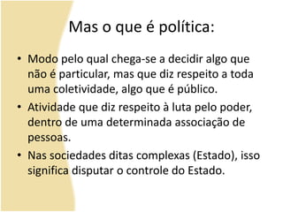 Mas o que é política:
• Modo pelo qual chega-se a decidir algo que
não é particular, mas que diz respeito a toda
uma coletividade, algo que é público.
• Atividade que diz respeito à luta pelo poder,
dentro de uma determinada associação de
pessoas.
• Nas sociedades ditas complexas (Estado), isso
significa disputar o controle do Estado.
 
