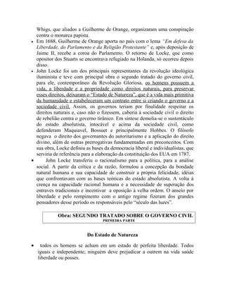 Whigs, que aliados a Guilherme de Orange, organizaram uma conspiração
  contra o monarca papista.
• Em 1688, Guilherme de Orange aporta no país com o lema “Em defesa da
  Liberdade, do Parlamento e da Religião Protestante” e, após deposição de
  Jaime II, recebe a coroa do Parlamento. O retorno de Locke, que como
  opositor dos Stuarts se encontrava refugiado na Holanda, só ocorreu depois
  disso.
• John Locke foi um dos principais representantes da revolução ideológica
  iluminista e teve com principal obra o segundo tratado do governo civil,
  para ele, contemporâneo da Revolução Gloriosa, os homens possuem a
  vida, a liberdade e a propriedade como direitos naturais, para preservar
  esses direitos, deixaram o “Estado de Natureza”, que é a vida mais primitiva
  da humanidade e estabeleceram um contrato entre si criando o governo e a
  sociedade civil. Assim, os governos teriam por finalidade respeitar os
  direitos naturais e, caso não o fizessem, caberia à sociedade civil o direito
  de rebelião contra o governo tirânico. Em síntese demolia-se o sustentáculo
  do estado absolutista, intocável e acima da sociedade civil, como
  defenderam Maquiavel, Bossuet e principalmente Hobbes. O filósofo
  negava o direito dos governantes do autoritarismo e a aplicação do direito
  divino, além de outras prerrogativas fundamentadas em preconceitos. Com
  sua obra, Locke definiu as bases da democracia liberal e individualistas, que
  serviria de referência para a elaboração da constituição dos EUA em 1787.
•      John Locke transferiu o racionalismo para a política, para a análise
  social. A partir da crítica e da razão, formulou a concepção da bondade
  natural humana e sua capacidade de construir a própria felicidade, idéias
  que confrontavam com as bases teóricas do estado absolutista. A volta à
  crença na capacidade racional humana e a necessidade de superação dos
  entraves tradicionais e incentivar a oposição à velha ordem. O anseio por
  liberdade e pelo rompimento com o antigo regime fizeram dos grandes
  pensadores desse período os responsáveis pelo “século das luzes”.

            Obra: SEGUNDO TRATADO SOBRE O GOVERNO CIVIL
                                  PRIMEIRA PARTE


                           Do Estado de Natureza

•     todos os homens se acham em um estado de perfeita liberdade. Todos
    iguais e independente; ninguém deve prejudicar a outrem na vida saúde
    liberdade ou posses.
 