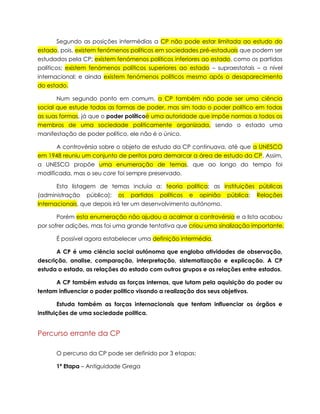 Segundo as posições intermédias a CP não pode estar limitada ao estudo do
estado, pois, existem fenómenos políticos em sociedades pré-estaduais que podem ser
estudados pela CP; existem fenómenos políticos inferiores ao estado, como os partidos
políticos; existem fenómenos políticos superiores ao estado – supraestatais – a nível
internacional; e ainda existem fenómenos políticos mesmo após o desaparecimento
do estado.
Num segundo ponto em comum, a CP também não pode ser uma ciência
social que estude todas as formas de poder, mas sim todo o poder político em todas
as suas formas, já que o poder políticoé uma autoridade que impõe normas a todos os
membros de uma sociedade politicamente organizada, sendo o estado uma
manifestação de poder político, ele não é o único.
A controvérsia sobre o objeto de estudo da CP continuava, até que a UNESCO
em 1948 reuniu um conjunto de peritos para demarcar a área de estudo da CP. Assim,
a UNESCO propõe uma enumeração de temas, que ao longo do tempo foi
modificada, mas o seu core foi sempre preservado.
Esta listagem de temas incluía a: teoria politica; as instituições públicas
(administração

pública);

os

partidos

políticos

e

opinião

pública;

Relações

Internacionais, que depois irá ter um desenvolvimento autónomo.
Porém esta enumeração não ajudou a acalmar a controvérsia e a lista acabou
por sofrer adições, mas foi uma grande tentativa que criou uma sinalização importante.
É possível agora estabelecer uma definição intermédia.
A CP é uma ciência social autónoma que engloba atividades de observação,
descrição, analise, comparação, interpretação, sistematização e explicação. A CP
estuda o estado, as relações do estado com outros grupos e as relações entre estados.
A CP também estuda as forças internas, que lutam pela aquisição do poder ou
tentam influenciar o poder politico visando a realização dos seus objetivos.
Estuda também as forças internacionais que tentam influenciar os órgãos e
instituições de uma sociedade politica.

Percurso errante da CP
O percurso da CP pode ser definido por 3 etapas:
1ª Etapa – Antiguidade Grega

 