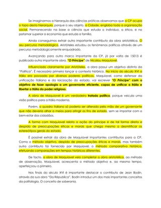 Se imaginarmos a hierarquia das ciências práticas observamos que a CP ocupa
o topo desta hierarquia, porque o seu objeto, a Cidade, engloba toda a organização
social. Permanecendo na base a ciência que estuda o individuo, a ética, e no
patamar superior a economia que estuda a família.
Ainda conseguimos extrair outro importante contributo da obra aristotélica. O
seu percurso metodológico, Aristóteles estudou os fenómenos políticos através de um
percurso metodologicamente enquadrado.
Avançando para outro marco importante da CP, já por volta de 15013 é
publicada outra importante obra. “O Príncipe” de Nicolau Maquiavel.
Influenciado claramente por Aristóteles, a obra possui um objetivo distinto da
“Política”. É necessário primeiro lançar o contexto histórico. No início do século XVI a
Itália era povoada por diversos poderes políticos. Maquiavel, como defensor da
unificação italiana e da laicização do estado, vai escrever “O Príncipe” com o
objetivo de fazer apologia a um governante eficiente, capaz de unificar a Itália e
libertar o Itália do poder religioso.
A obra de Maquiavel é um verdadeiro tratado político, porque veicula uma
visão política para a Itália moderna.
Porém, o quadro italiano só poderia ser alterado pela mão de um governante
que não deveria olhar a meios para atingir os fins de estado, sem se importar com o
bem-estar dos cidadãos.
A forma com Maquiavel relata a ação do príncipe é de tal forma direta e
despida de preocupações éticas e morais que chega mesmo a desmitificar os
estereótipos gerais do estado.
É possível extrair da obra de Maquiavel importantes contributos para a CP.
Como o método objetivo, despido de preocupações éticas e morais, mas também
outro contributo foi fornecido por Maquiavel, o método comparativo histórico,
efetuando comparações em tempos históricos diferentes.
De facto, a obra de Maquiavel veio completar a obra aristotélica, ao método
de observação, Maquiavel, acrescenta o método objetivo e, ao mesmo tempo,
aperfeiçoou o primeiro.
Nos finais do século XVI é importante destacar o contributo de Jean Bodin,
através da sua obra “Da Républica”, Bodin introduz um dos mais importantes conceitos
da politologia. O conceito de soberania.

 