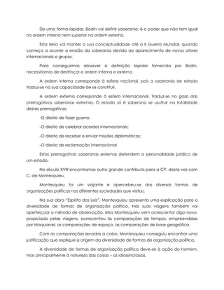 De uma forma lapidar, Bodin vai definir soberania: é o poder que não tem igual
na ordem interna nem superior na ordem externa.
Esta teria vai manter a sua conceptualidade até à II Guerra Mundial, quando
começa a ocorrer a erosão da soberania devido ao aparecimento de novos atores
internacionais e grupos.
Para conseguirmos absorver a definição lapidar fornecida por Bodin,
necessitamos de destrinçar e ordem interna e externa.
A ordem interna corresponde à esfera nacional, pois a soberania de estado
traduz-se na sua capacidade de se constituir.
A ordem externa corresponde à esfera internacional. Traduz-se no gozo das
prerrogativas soberanas externas. O estado só é soberano se usufruir na totalidade
destas prerrogativas:
-O direito de fazer guerra;
-O direito de celebrar acordos internacionais;
-O direito de receber e enviar missões diplomáticas;
-O direito de reclamação internacional.
Estas prerrogativas soberanas externas defendem a personalidade jurídica de
um estado.
No século XVIII encontramos outro grande contributo para a CP, desta vez com
C. de Montesquieu.
Montesquieu foi um viajante e apercebeu-se das diversas formas de
organizações políticas nas diferentes sociedades que visitou.
Na sua obra “Espirito das Leis”, Montesquieu apresenta uma explicação para a
diversidade de formas de organização política. Nas suas viagens também vai
aperfeiçoar o método de observação. Mas Montesquieu vem acrescentar algo novo,
propiciado pelas viagens, acrescentou às comparações de tempos, empreendidas
por Maquiavel, as comparações de espaço, as comparações de base geográfica.
Com as comparações levadas a cabo, Montesquieu conseguiu encontrar uma
justificação que explique a origem da diversidade de formas de organização política.
A diversidade de formas de organização política deve-se à ação do homem,
mas principalmente à natureza das coisas – as idiossincrasias.

 